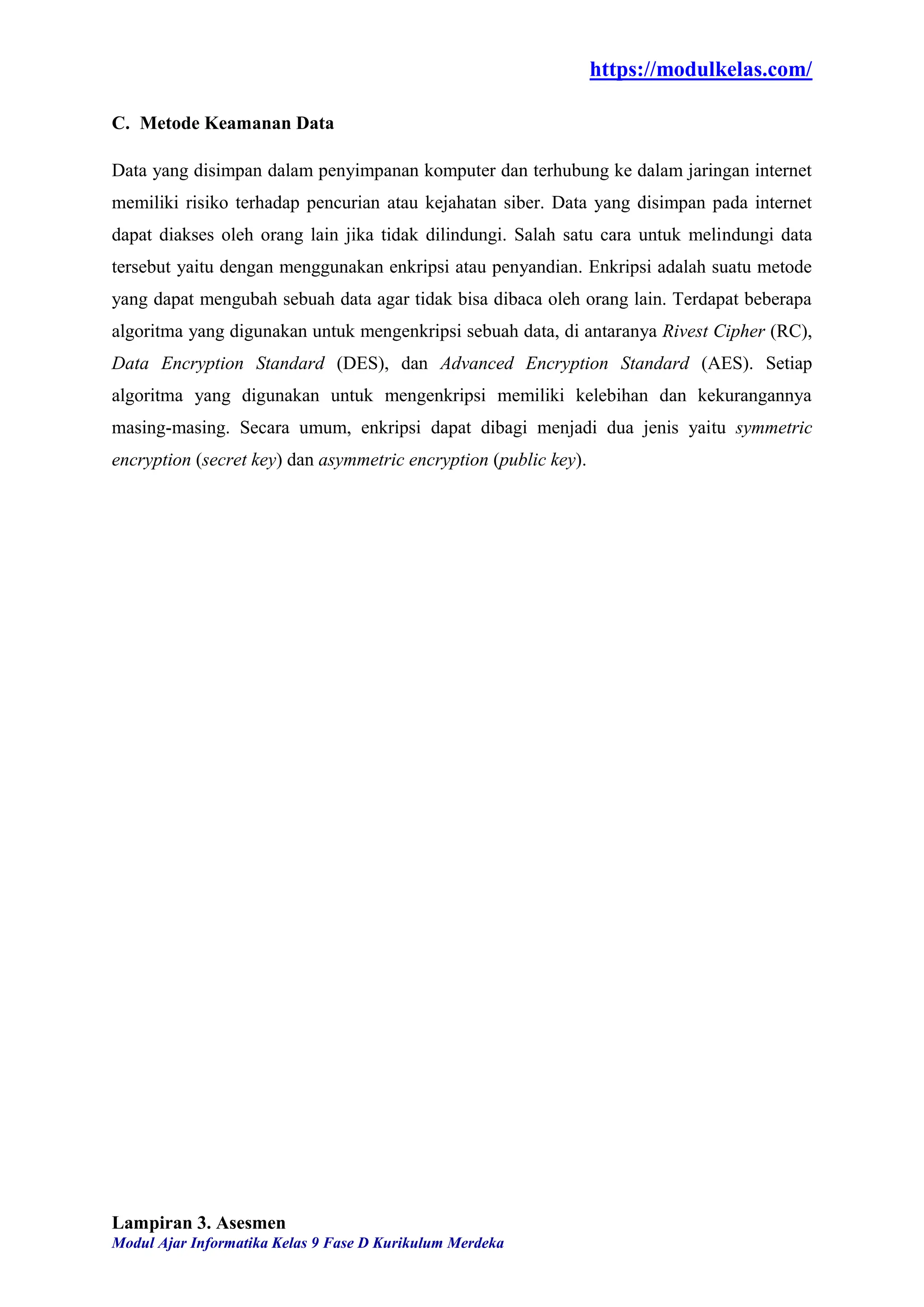 https://modulkelas.com/
Modul Ajar Informatika Kelas 9 Fase D Kurikulum Merdeka
C. Metode Keamanan Data
Data yang disimpan dalam penyimpanan komputer dan terhubung ke dalam jaringan internet
memiliki risiko terhadap pencurian atau kejahatan siber. Data yang disimpan pada internet
dapat diakses oleh orang lain jika tidak dilindungi. Salah satu cara untuk melindungi data
tersebut yaitu dengan menggunakan enkripsi atau penyandian. Enkripsi adalah suatu metode
yang dapat mengubah sebuah data agar tidak bisa dibaca oleh orang lain. Terdapat beberapa
algoritma yang digunakan untuk mengenkripsi sebuah data, di antaranya Rivest Cipher (RC),
Data Encryption Standard (DES), dan Advanced Encryption Standard (AES). Setiap
algoritma yang digunakan untuk mengenkripsi memiliki kelebihan dan kekurangannya
masing-masing. Secara umum, enkripsi dapat dibagi menjadi dua jenis yaitu symmetric
encryption (secret key) dan asymmetric encryption (public key).
Lampiran 3. Asesmen
 