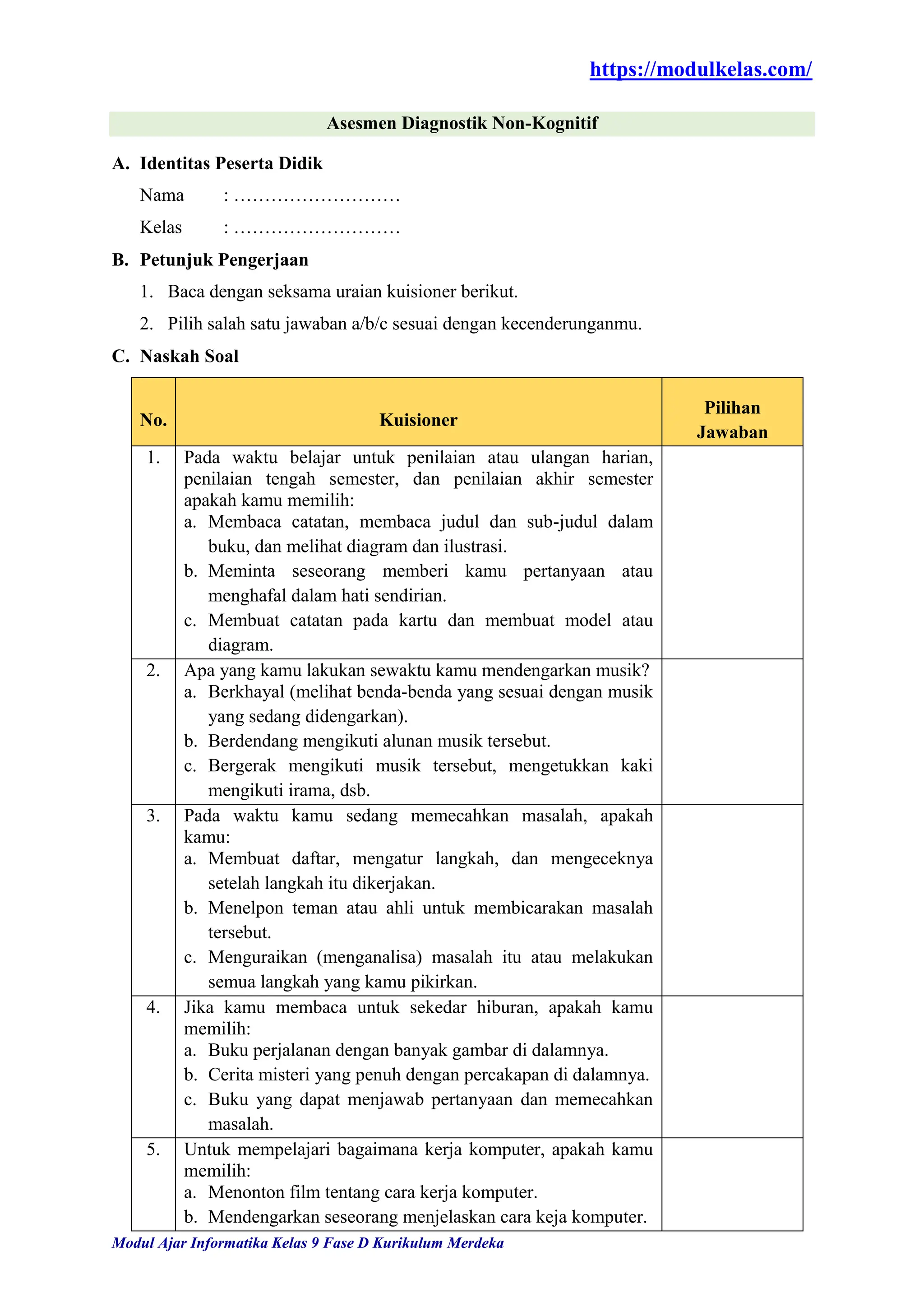 https://modulkelas.com/
Modul Ajar Informatika Kelas 9 Fase D Kurikulum Merdeka
Asesmen Diagnostik Non-Kognitif
A. Identitas Peserta Didik
Nama : ………………………
Kelas : ………………………
B. Petunjuk Pengerjaan
1. Baca dengan seksama uraian kuisioner berikut.
2. Pilih salah satu jawaban a/b/c sesuai dengan kecenderunganmu.
C. Naskah Soal
No. Kuisioner
Pilihan
Jawaban
1. Pada waktu belajar untuk penilaian atau ulangan harian,
penilaian tengah semester, dan penilaian akhir semester
apakah kamu memilih:
a. Membaca catatan, membaca judul dan sub-judul dalam
buku, dan melihat diagram dan ilustrasi.
b. Meminta seseorang memberi kamu pertanyaan atau
menghafal dalam hati sendirian.
c. Membuat catatan pada kartu dan membuat model atau
diagram.
2. Apa yang kamu lakukan sewaktu kamu mendengarkan musik?
a. Berkhayal (melihat benda-benda yang sesuai dengan musik
yang sedang didengarkan).
b. Berdendang mengikuti alunan musik tersebut.
c. Bergerak mengikuti musik tersebut, mengetukkan kaki
mengikuti irama, dsb.
3. Pada waktu kamu sedang memecahkan masalah, apakah
kamu:
a. Membuat daftar, mengatur langkah, dan mengeceknya
setelah langkah itu dikerjakan.
b. Menelpon teman atau ahli untuk membicarakan masalah
tersebut.
c. Menguraikan (menganalisa) masalah itu atau melakukan
semua langkah yang kamu pikirkan.
4. Jika kamu membaca untuk sekedar hiburan, apakah kamu
memilih:
a. Buku perjalanan dengan banyak gambar di dalamnya.
b. Cerita misteri yang penuh dengan percakapan di dalamnya.
c. Buku yang dapat menjawab pertanyaan dan memecahkan
masalah.
5. Untuk mempelajari bagaimana kerja komputer, apakah kamu
memilih:
a. Menonton film tentang cara kerja komputer.
b. Mendengarkan seseorang menjelaskan cara keja komputer.
 