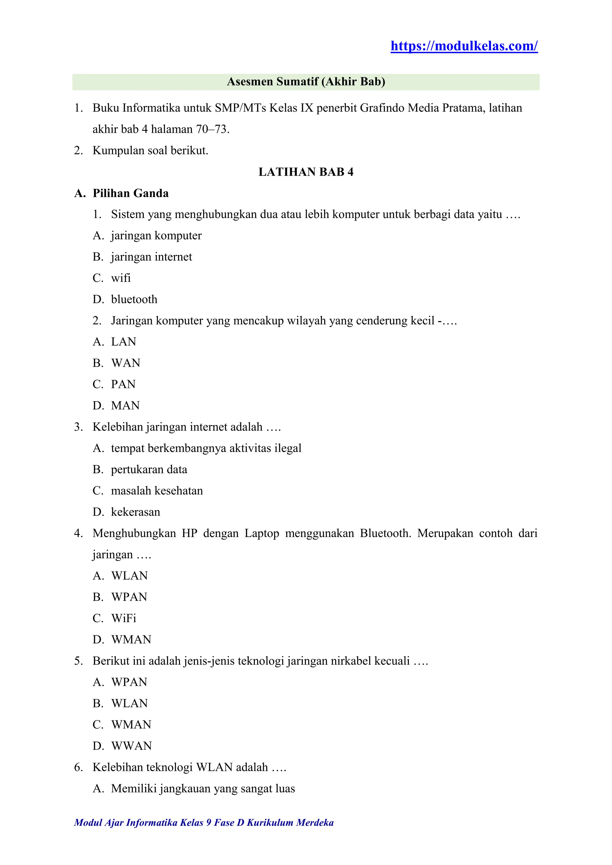 https://modulkelas.com/
Modul Ajar Informatika Kelas 9 Fase D Kurikulum Merdeka
Asesmen Sumatif (Akhir Bab)
1. Buku Informatika untuk SMP/MTs Kelas IX penerbit Grafindo Media Pratama, latihan
akhir bab 4 halaman 70–73.
2. Kumpulan soal berikut.
LATIHAN BAB 4
A. Pilihan Ganda
1. Sistem yang menghubungkan dua atau lebih komputer untuk berbagi data yaitu ….
A. jaringan komputer
B. jaringan internet
C. wifi
D. bluetooth
2. Jaringan komputer yang mencakup wilayah yang cenderung kecil -….
A. LAN
B. WAN
C. PAN
D. MAN
3. Kelebihan jaringan internet adalah ….
A. tempat berkembangnya aktivitas ilegal
B. pertukaran data
C. masalah kesehatan
D. kekerasan
4. Menghubungkan HP dengan Laptop menggunakan Bluetooth. Merupakan contoh dari
jaringan ….
A. WLAN
B. WPAN
C. WiFi
D. WMAN
5. Berikut ini adalah jenis-jenis teknologi jaringan nirkabel kecuali ….
A. WPAN
B. WLAN
C. WMAN
D. WWAN
6. Kelebihan teknologi WLAN adalah ….
A. Memiliki jangkauan yang sangat luas
 