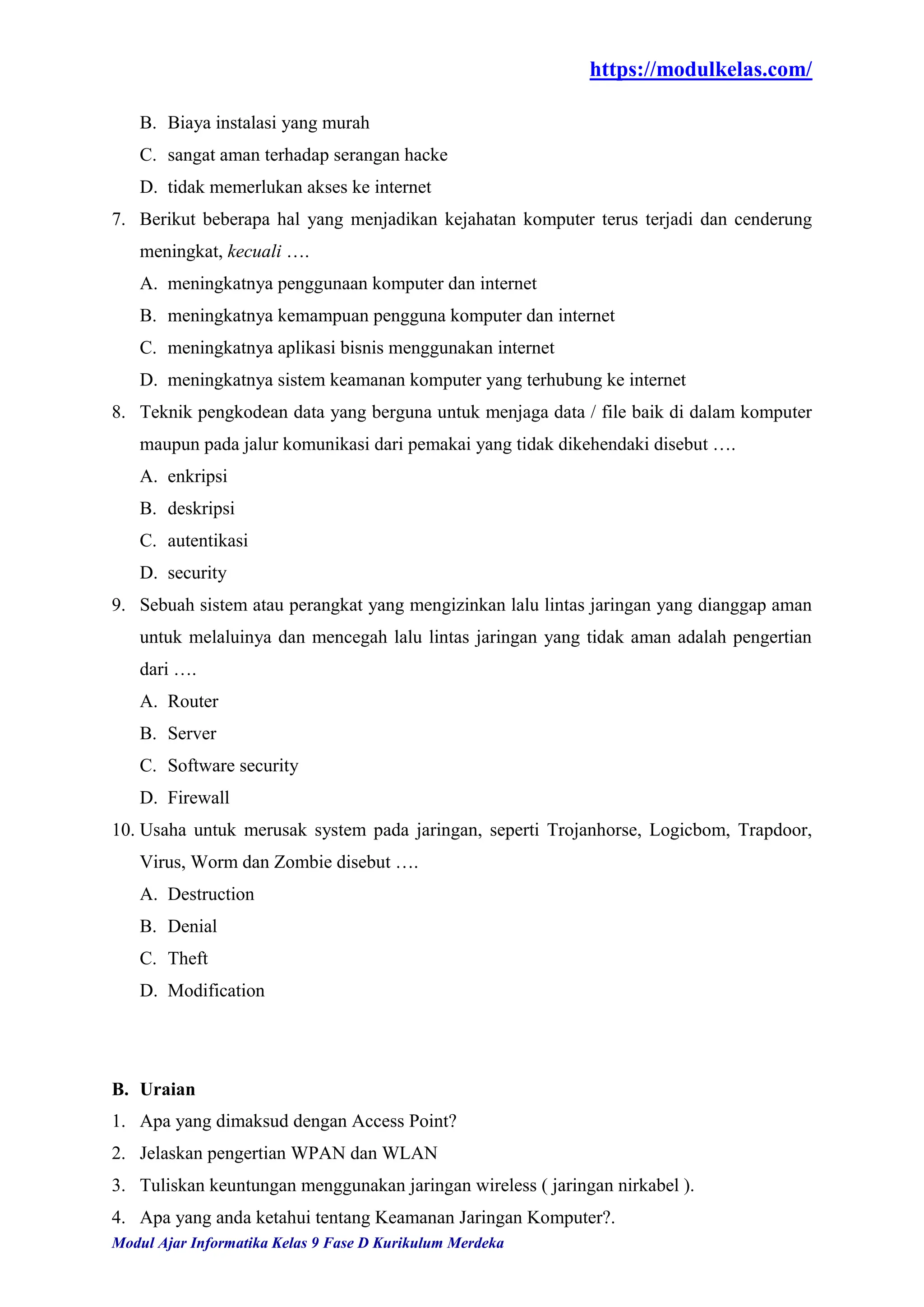 https://modulkelas.com/
Modul Ajar Informatika Kelas 9 Fase D Kurikulum Merdeka
B. Biaya instalasi yang murah
C. sangat aman terhadap serangan hacke
D. tidak memerlukan akses ke internet
7. Berikut beberapa hal yang menjadikan kejahatan komputer terus terjadi dan cenderung
meningkat, kecuali ….
A. meningkatnya penggunaan komputer dan internet
B. meningkatnya kemampuan pengguna komputer dan internet
C. meningkatnya aplikasi bisnis menggunakan internet
D. meningkatnya sistem keamanan komputer yang terhubung ke internet
8. Teknik pengkodean data yang berguna untuk menjaga data / file baik di dalam komputer
maupun pada jalur komunikasi dari pemakai yang tidak dikehendaki disebut ….
A. enkripsi
B. deskripsi
C. autentikasi
D. security
9. Sebuah sistem atau perangkat yang mengizinkan lalu lintas jaringan yang dianggap aman
untuk melaluinya dan mencegah lalu lintas jaringan yang tidak aman adalah pengertian
dari ….
A. Router
B. Server
C. Software security
D. Firewall
10. Usaha untuk merusak system pada jaringan, seperti Trojanhorse, Logicbom, Trapdoor,
Virus, Worm dan Zombie disebut ….
A. Destruction
B. Denial
C. Theft
D. Modification
B. Uraian
1. Apa yang dimaksud dengan Access Point?
2. Jelaskan pengertian WPAN dan WLAN
3. Tuliskan keuntungan menggunakan jaringan wireless ( jaringan nirkabel ).
4. Apa yang anda ketahui tentang Keamanan Jaringan Komputer?.
 