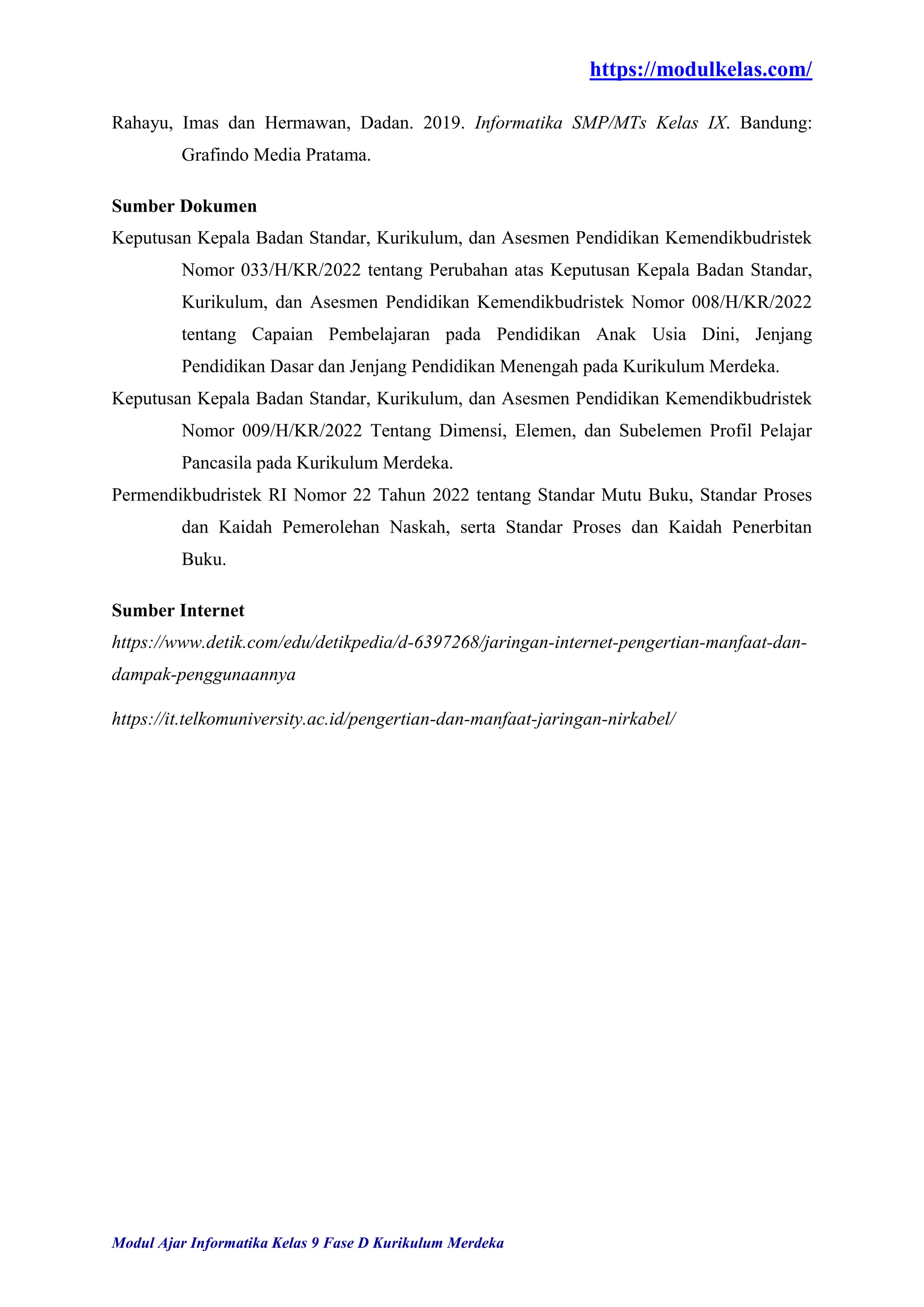 https://modulkelas.com/
Modul Ajar Informatika Kelas 9 Fase D Kurikulum Merdeka
Rahayu, Imas dan Hermawan, Dadan. 2019. Informatika SMP/MTs Kelas IX. Bandung:
Grafindo Media Pratama.
Sumber Dokumen
Keputusan Kepala Badan Standar, Kurikulum, dan Asesmen Pendidikan Kemendikbudristek
Nomor 033/H/KR/2022 tentang Perubahan atas Keputusan Kepala Badan Standar,
Kurikulum, dan Asesmen Pendidikan Kemendikbudristek Nomor 008/H/KR/2022
tentang Capaian Pembelajaran pada Pendidikan Anak Usia Dini, Jenjang
Pendidikan Dasar dan Jenjang Pendidikan Menengah pada Kurikulum Merdeka.
Keputusan Kepala Badan Standar, Kurikulum, dan Asesmen Pendidikan Kemendikbudristek
Nomor 009/H/KR/2022 Tentang Dimensi, Elemen, dan Subelemen Profil Pelajar
Pancasila pada Kurikulum Merdeka.
Permendikbudristek RI Nomor 22 Tahun 2022 tentang Standar Mutu Buku, Standar Proses
dan Kaidah Pemerolehan Naskah, serta Standar Proses dan Kaidah Penerbitan
Buku.
Sumber Internet
https://www.detik.com/edu/detikpedia/d-6397268/jaringan-internet-pengertian-manfaat-dan-
dampak-penggunaannya
https://it.telkomuniversity.ac.id/pengertian-dan-manfaat-jaringan-nirkabel/
 