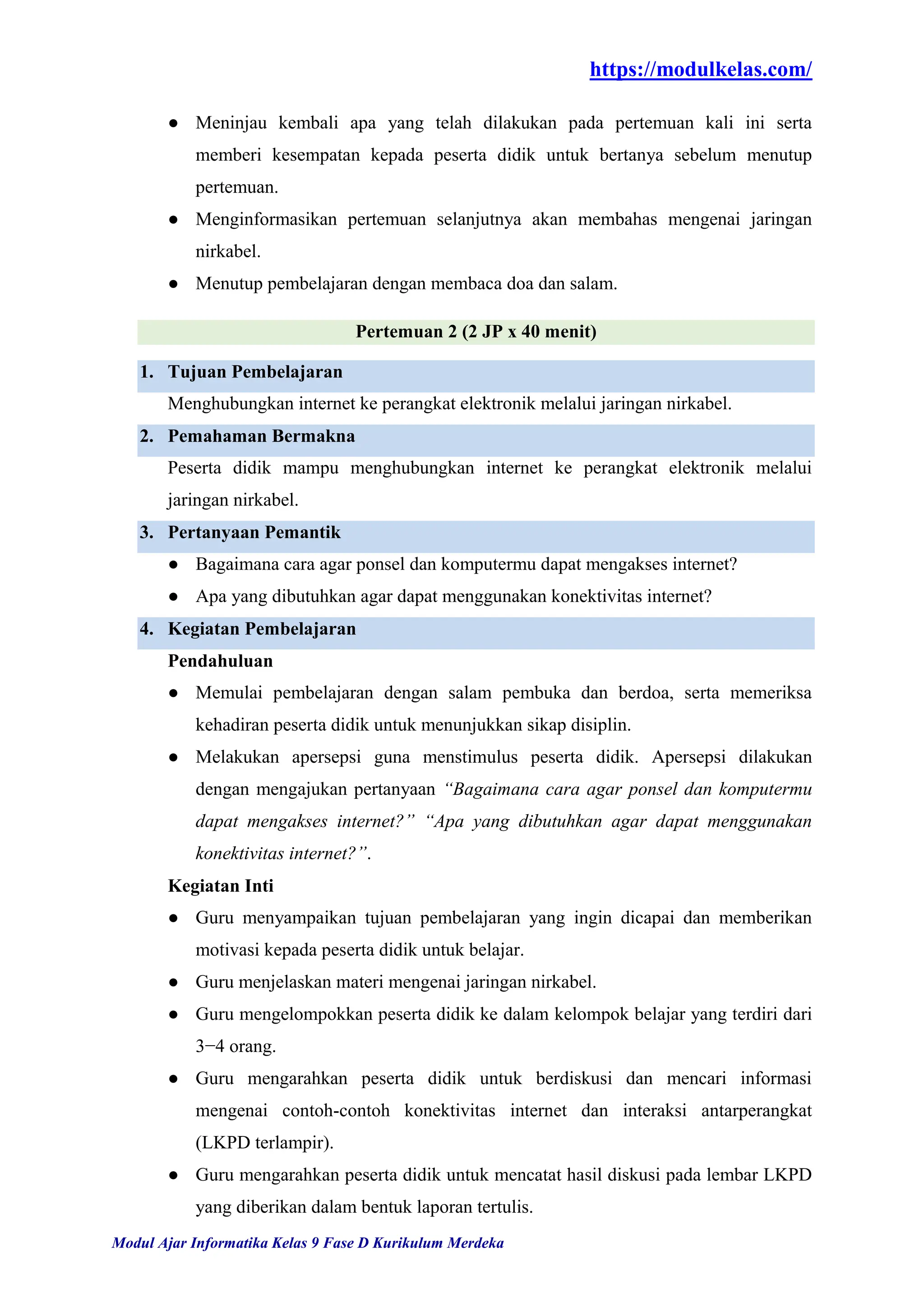 https://modulkelas.com/
Modul Ajar Informatika Kelas 9 Fase D Kurikulum Merdeka
● Meninjau kembali apa yang telah dilakukan pada pertemuan kali ini serta
memberi kesempatan kepada peserta didik untuk bertanya sebelum menutup
pertemuan.
● Menginformasikan pertemuan selanjutnya akan membahas mengenai jaringan
nirkabel.
● Menutup pembelajaran dengan membaca doa dan salam.
Pertemuan 2 (2 JP x 40 menit)
1. Tujuan Pembelajaran
Menghubungkan internet ke perangkat elektronik melalui jaringan nirkabel.
2. Pemahaman Bermakna
Peserta didik mampu menghubungkan internet ke perangkat elektronik melalui
jaringan nirkabel.
3. Pertanyaan Pemantik
● Bagaimana cara agar ponsel dan komputermu dapat mengakses internet?
● Apa yang dibutuhkan agar dapat menggunakan konektivitas internet?
4. Kegiatan Pembelajaran
Pendahuluan
● Memulai pembelajaran dengan salam pembuka dan berdoa, serta memeriksa
kehadiran peserta didik untuk menunjukkan sikap disiplin.
● Melakukan apersepsi guna menstimulus peserta didik. Apersepsi dilakukan
dengan mengajukan pertanyaan “Bagaimana cara agar ponsel dan komputermu
dapat mengakses internet?” “Apa yang dibutuhkan agar dapat menggunakan
konektivitas internet?”.
Kegiatan Inti
● Guru menyampaikan tujuan pembelajaran yang ingin dicapai dan memberikan
motivasi kepada peserta didik untuk belajar.
● Guru menjelaskan materi mengenai jaringan nirkabel.
● Guru mengelompokkan peserta didik ke dalam kelompok belajar yang terdiri dari
3−4 orang.
● Guru mengarahkan peserta didik untuk berdiskusi dan mencari informasi
mengenai contoh-contoh konektivitas internet dan interaksi antarperangkat
(LKPD terlampir).
● Guru mengarahkan peserta didik untuk mencatat hasil diskusi pada lembar LKPD
yang diberikan dalam bentuk laporan tertulis.
 