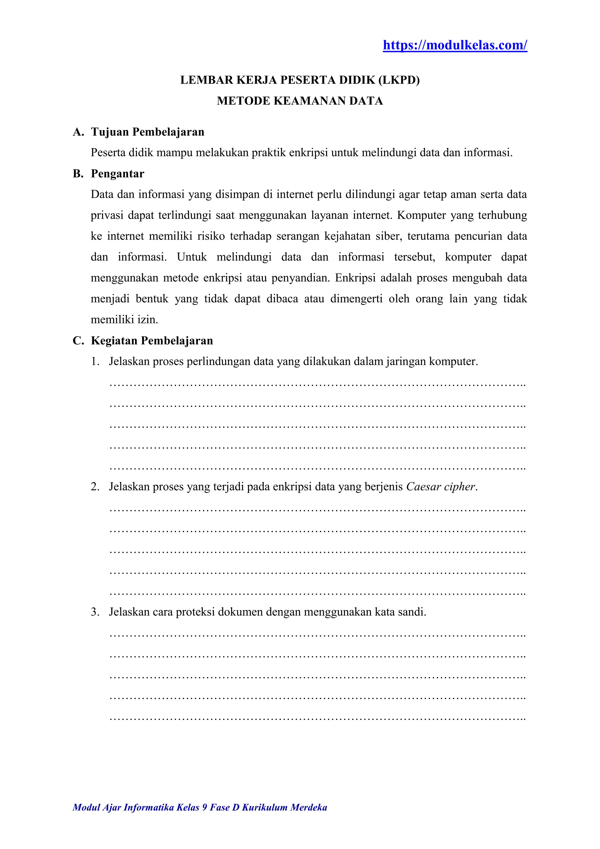 https://modulkelas.com/
Modul Ajar Informatika Kelas 9 Fase D Kurikulum Merdeka
LEMBAR KERJA PESERTA DIDIK (LKPD)
METODE KEAMANAN DATA
A. Tujuan Pembelajaran
Peserta didik mampu melakukan praktik enkripsi untuk melindungi data dan informasi.
B. Pengantar
Data dan informasi yang disimpan di internet perlu dilindungi agar tetap aman serta data
privasi dapat terlindungi saat menggunakan layanan internet. Komputer yang terhubung
ke internet memiliki risiko terhadap serangan kejahatan siber, terutama pencurian data
dan informasi. Untuk melindungi data dan informasi tersebut, komputer dapat
menggunakan metode enkripsi atau penyandian. Enkripsi adalah proses mengubah data
menjadi bentuk yang tidak dapat dibaca atau dimengerti oleh orang lain yang tidak
memiliki izin.
C. Kegiatan Pembelajaran
1. Jelaskan proses perlindungan data yang dilakukan dalam jaringan komputer.
…………………………………………………………………………………………..
…………………………………………………………………………………………..
…………………………………………………………………………………………..
…………………………………………………………………………………………..
…………………………………………………………………………………………..
2. Jelaskan proses yang terjadi pada enkripsi data yang berjenis Caesar cipher.
…………………………………………………………………………………………..
…………………………………………………………………………………………..
…………………………………………………………………………………………..
…………………………………………………………………………………………..
…………………………………………………………………………………………..
3. Jelaskan cara proteksi dokumen dengan menggunakan kata sandi.
…………………………………………………………………………………………..
…………………………………………………………………………………………..
…………………………………………………………………………………………..
…………………………………………………………………………………………..
…………………………………………………………………………………………..
 