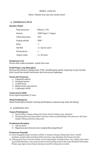 MODUL AJAR IPA
Materi: Hakikat ilmu sains dan metode ilmiah
A. INFORMASI UMUM
Identitas Modul
Nama penyusun : Martini, S. Pd
Institusi : SMP Negeri 1 Tangen
Tahun disusunnya : 2021
Jenjang sekolah : SMP
Kelas : 7
Sub Bab : A. Apa itu sains?
Pertemuan ke- : 1
Alokasi waktu : 3 x 40 menit
Kompetensi awal
Peserta didik sudah memahami sejarah ilmu sains
Profil Pelajar yang diharapkan
Beriman dan bertaqwa terhadap tuhan YME, berkebhinekaan global, bergotong royong, bernalar
kritis, kreatif dan mandiri bertoleransi dan berwawasan lingkungan.
Sarana dan Prasarana
a. Laptop/Hp android
b. Jariangan internet
c. Lembar Kerja
d. Bahan bacaan yang relevan
e. Lingkungan sekitar
Target peserta didik
Siswa regular berjumlah 32 siswa
Model Pembelajaran
Model Pembelajaran blended learning (pembelajaran campuran tatap muka dan daring)
B. KOMPONEN INTI
Tujuan Pembelajaran
1. Menyebutkan cabang-cabang ilmu Sains disertai bidang yang dipelajari.
2. Mengumpulkan dan menyajikan informasi untuk membandingkan dua ilmuwan/ ahli Sains
dengan bidang penelitian yang sama.
Pemahaman Bermakna
a. Apa itu sains?
b. Bagaimana para ilmuwan sains menghasilkan pengetahuan?
Pertanyaan Pemantik
a). Guru mengajak pelajar membaca subbab A tentang Cabang-Cabang Ilmu Sains. Sambil
membaca, pelajar dapat membuat daftar kata baru yang dipelajari dari bacaan tersebut.
b). [Pengayaan] Guru meminta pelajar secara berpasangan mendiskusikan, dari cabang ilmu Sains
yang sudah diketahui, mana yang menurut mereka paling menarik dan ingin diketahui lebih lanjut.
Pelajar juga dapat menceritakan alasannya memilih cabang ilmu tersebut.
 