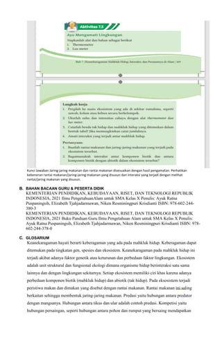 Kunci Jawaban Jaring-jaring makanan dan rantai makanan disesuaikan dengan hasil pengamatan. Perhatikan
kebeneran rantai makanan/jaring-jaring makanan yang disusun dan interaksi yang terjadi dengan melihat
rantai/jaring makanan yang disusun.
B. BAHAN BACAAN GURU & PESERTA DIDIK
KEMENTERIAN PENDIDIKAN, KEBUDAYAAN, RISET, DAN TEKNOLOGI REPUBLIK
INDONESIA, 2021 Ilmu PengetahuanAlam untuk SMA Kelas X Penulis: Ayuk Ratna
Puspaningsih, Elizabeth Tjahjadarmawan, Niken Resminingpuri Krisdianti ISBN: 978-602-244-
380-3
KEMENTERIAN PENDIDIKAN, KEBUDAYAAN, RISET, DAN TEKNOLOGI REPUBLIK
INDONESIA, 2021 Buku Panduan Guru Ilmu Pengetahuan Alam untuk SMA Kelas X Penulis:
Ayuk Ratna Puspaningsih, Elizabeth Tjahjadarmawan, Niken Resminingpuri Krisdianti ISBN: 978-
602-244-378-0
C. GLOSARIUM
Keanekaragaman hayati berarti keberagaman yang ada pada mahkluk hidup. Keberagaman dapat
ditemukan pada tingkatan gen, spesies dan ekosistem. Keanekaragaman pada mahkluk hidup ini
terjadi akibat adanya faktor genetik atau keturunan dan perbedaan faktor lingkungan. Ekosistem
adalah unit struktural dan fungsional ekologi dimana organisme hidup berinteraksi satu sama
lainnya dan dengan lingkungan sekitarnya. Setiap ekosistem memiliki ciri khas karena adanya
perbedaan komponen biotik (mahkluk hidup) dan abiotik (tak hidup). Pada eksosistem terjadi
peristiwa makan dan dimakan yang disebut dengan rantai makanan. Rantai makanan ini saling
berkaitan sehingga membentuk jaring-jaring makanan. Predasi yaitu hubungan antara predator
dengan mangsanya. Hubungan antara tikus dan ular adalah contoh predasi. Kompetisi yaitu
hubungan persaingan, seperti hubungan antara pohon dan rumput yang bersaing mendapatkan
 