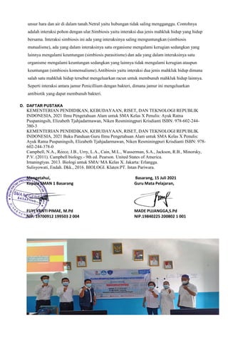 unsur hara dan air di dalam tanah.Netral yaitu hubungan tidak saling mengganggu. Contohnya
adalah interaksi pohon dengan ular.Simbiosis yaitu interaksi dua jenis mahkluk hidup yang hidup
bersama. Interaksi simbiosis ini ada yang interaksinya saling menguntungkan (simbiosis
mutualisme), ada yang dalam interaksinya satu organisme mengalami kerugian sedangkan yang
lainnya mengalami keuntungan (simbiosis parasitisme) dan ada yang dalam interaksinya satu
organisme mengalami keuntungan sedangkan yang lainnya tidak mengalami kerugian ataupun
keuntungan (simbiosis komensalisme).Antibiosis yaitu interaksi dua jenis mahkluk hidup dimana
salah satu mahkluk hidup tersebut mengeluarkan racun untuk membunuh mahkluk hidup lainnya.
Seperti interaksi antara jamur Penicillium dengan bakteri, dimana jamur ini mengeluarkan
antibiotik yang dapat membunuh bakteri.
D. DAFTAR PUSTAKA
KEMENTERIAN PENDIDIKAN, KEBUDAYAAN, RISET, DAN TEKNOLOGI REPUBLIK
INDONESIA, 2021 Ilmu Pengetahuan Alam untuk SMA Kelas X Penulis: Ayuk Ratna
Puspaningsih, Elizabeth Tjahjadarmawan, Niken Resminingpuri Krisdianti ISBN: 978-602-244-
380-3
KEMENTERIAN PENDIDIKAN, KEBUDAYAAN, RISET, DAN TEKNOLOGI REPUBLIK
INDONESIA, 2021 Buku Panduan Guru Ilmu Pengetahuan Alam untuk SMA Kelas X Penulis:
Ayuk Ratna Puspaningsih, Elizabeth Tjahjadarmawan, Niken Resminingpuri Krisdianti ISBN: 978-
602-244-378-0
Campbell, N.A., Reece, J.B., Urry, L.A., Cain, M.L., Wasserman, S.A., Jackson, R.B., Minorsky,
P.V. (2011). Campbell biology.- 9th ed. Pearson. United States of America.
Irnaningtyas. 2013. Biologi untuk SMA/ MA Kelas X. Jakarta: Erlangga.
Sulisyowati, Endah. Dkk., 2016. BIOLOGI. Klaten:PT. Intan Pariwara.
Mengetahui, Basarang, 15 Juli 2021
Kepala SMAN 1 Basarang Guru Mata Pelajaran,
FUYI YANTI PIMAE, M.Pd MADE PUJANGGA,S.Pd
NIP. 19700912 199503 2 004 NIP.19840225 200802 1 001
 