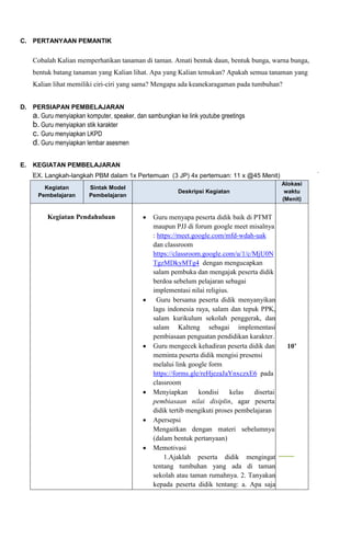 C. PERTANYAAN PEMANTIK
Cobalah Kalian memperhatikan tanaman di taman. Amati bentuk daun, bentuk bunga, warna bunga,
bentuk batang tanaman yang Kalian lihat. Apa yang Kalian temukan? Apakah semua tanaman yang
Kalian lihat memiliki ciri-ciri yang sama? Mengapa ada keanekaragaman pada tumbuhan?

D. PERSIAPAN PEMBELAJARAN
a. Guru menyiapkan komputer, speaker, dan sambungkan ke link youtube greetings
b. Guru menyiapkan stik karakter
c. Guru menyiapkan LKPD
d. Guru menyiapkan lembar asesmen
E. KEGIATAN PEMBELAJARAN
EX. Langkah-langkah PBM dalam 1x Pertemuan (3 JP) 4x pertemuan: 11 x @45 Menit)
Kegiatan
Pembelajaran
Sintak Model
Pembelajaran
Deskripsi Kegiatan
Alokasi
waktu
(Menit)
Kegiatan Pendahuluan  Guru menyapa peserta didik baik di PTMT
maupun PJJ di forum google meet misalnya
: https://meet.google.com/mfd-wdah-uak
dan classroom
https://classroom.google.com/u/1/c/MjU0N
TgzMDkyMTg4 dengan mengucapkan
salam pembuka dan mengajak peserta didik
berdoa sebelum pelajaran sebagai
implementasi nilai religius.
 Guru bersama peserta didik menyanyikan
lagu indonesia raya, salam dan tepuk PPK,
salam kurikulum sekolah penggerak, dan
salam Kalteng sebagai implementasi
pembiasaan penguatan pendidikan karakter.
 Guru mengecek kehadiran peserta didik dan
meminta peserta didik mengisi presensi
melalui link google form
https://forms.gle/reHjezaJaYnxczxE6 pada
classroom
 Menyiapkan kondisi kelas disertai
pembiasaan nilai disiplin, agar peserta
didik tertib mengikuti proses pembelajaran
 Apersepsi
Mengaitkan dengan materi sebelumnya
(dalam bentuk pertanyaan)
 Memotivasi
1.Ajaklah peserta didik mengingat
tentang tumbuhan yang ada di taman
sekolah atau taman rumahnya. 2. Tanyakan
kepada peserta didik tentang: a. Apa saja
10’
 