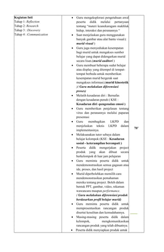 Kegiatan Inti
Tahap 1: Reflection
Tahap 2: Research
Tahap 3 : Discovery
Tahap 4 : Communication
 Guru mengeksplorasi pengetahuan awal
peserta didik melalui pertanyaan
tentang “materi keanekaragam makhluk
hidup, interaksi dan peranannya “
 Saat menjelaskan guru menggunakan
banyak gambar atau alat bantu visual.(
murid visual )
 Guru juga menyediakan kesempatan
bagi murid untuk mengakses sumber
belajar yang dapat didengarkan murid
secara lisan.(murid auditori )
 Guru membuat beberapa sudut belajar
atau display yang ditempel di tempat-
tempat berbeda untuk memberikan
kesempatan murid bergerak saat
mengakses informasi.(murid kinestetik
)( Guru melakukan diferensiasi
proses)
 Melatih kesadaran diri : Bernafas
dengan kesadaran penuh ( KSE :
Kesadaran diri -pengenalan emosi )
 Guru memberikan penjelasan tentang
virus dan peranannya melalui paparan
presentasi
 Guru membagikan LKPD dan
menjelaskan teknis LKPD dalam
implementasinya.
 Melaksanakan tutor sebaya dalam
belajar kelompok (KSE : Kesadaran
sosial - keterampilan berempati )
 Peserta didik mengerjakan project
produk yang akan dibuat secara
berkelompok di luar jam pelajaran
 Guru meminta peserta didik untuk
mendemonstrasikan semua gagasan atau
ide, proses, dan hasil project
 Murid diperbolehkan memilih cara
mendemonstrasikan pemahaman
mereka tentang project. Boleh dalam
bentuk PPT, gambar, video, rekaman
wawancara maupun performance.
( Guru melakukan diferensiasi produk
berdasarkan profil belajar murid)
 Guru meminta peserta didik untuk
mempresentasikan rancangan produk
disertai kesulitan dan kemudahannya.
 Masing-masing peserta didik dalam
kelompok, mengkomunikasikan
rancangan produk yang telah dibuatnya.
 Peserta didik menyiapkan produk untuk
70’
 