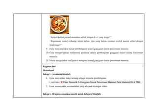 “Apakah kalian pernah memakan seblak dengan level yang tinggi?”
“Bagaimana reaksi terhadap tubuh kalian. Apa yang kalian rasakan setelah makan seblak dengan
level tinggi?”
9.​ Guru menyampaikan tujuan pembelajaran materi gangguan sistem pencernaan manusia.
10.​Guru menyampaikan mekanisme penilaian dalam pembelajaran gangguan materi sistem pencernaan
manusia.
11.​Murid mengerjakan soal pretest mengenai materi gangguan sistem pencernaan manusia.
Kegiatan Inti
Memahami
Tahap 1. Orientasi (Mindful)
1.​ Guru menyajikan video tentang sebagai stimulus pembelajaran.
Link video: Video Pemantik 2- Gangguan Sistem Pencernaan Makanan Pada Manusia| RA 1 PPG…
2.​ Guru menanyakan permasalahan yang ada pada tayangan video.
Tahap 2. Mengorganisasikan murid untuk belajar (Mindful)
 