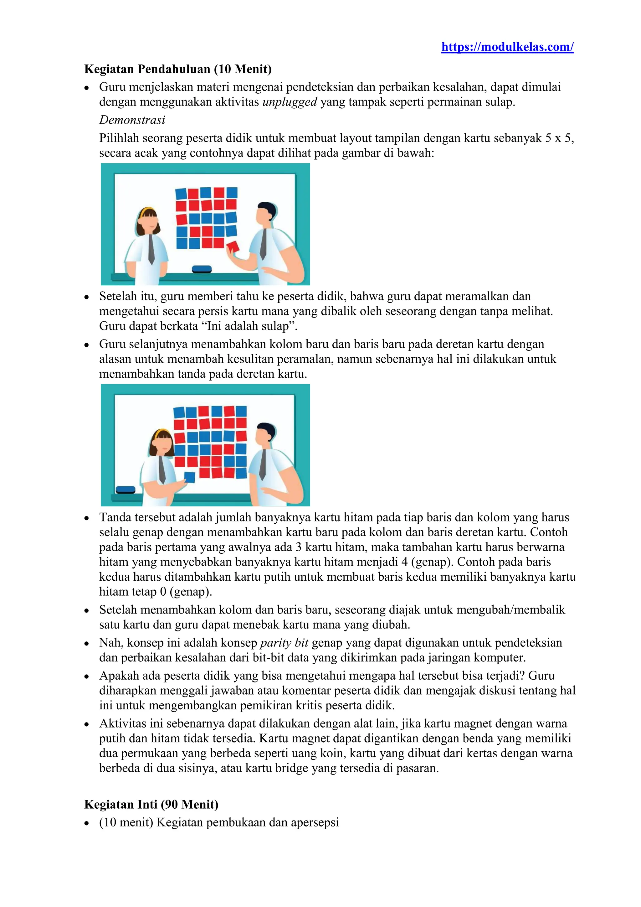 https://modulkelas.com/
Kegiatan Pendahuluan (10 Menit)
 Guru menjelaskan materi mengenai pendeteksian dan perbaikan kesalahan, dapat dimulai
dengan menggunakan aktivitas unplugged yang tampak seperti permainan sulap.
Demonstrasi
Pilihlah seorang peserta didik untuk membuat layout tampilan dengan kartu sebanyak 5 x 5,
secara acak yang contohnya dapat dilihat pada gambar di bawah:
 Setelah itu, guru memberi tahu ke peserta didik, bahwa guru dapat meramalkan dan
mengetahui secara persis kartu mana yang dibalik oleh seseorang dengan tanpa melihat.
Guru dapat berkata “Ini adalah sulap”.
 Guru selanjutnya menambahkan kolom baru dan baris baru pada deretan kartu dengan
alasan untuk menambah kesulitan peramalan, namun sebenarnya hal ini dilakukan untuk
menambahkan tanda pada deretan kartu.
 Tanda tersebut adalah jumlah banyaknya kartu hitam pada tiap baris dan kolom yang harus
selalu genap dengan menambahkan kartu baru pada kolom dan baris deretan kartu. Contoh
pada baris pertama yang awalnya ada 3 kartu hitam, maka tambahan kartu harus berwarna
hitam yang menyebabkan banyaknya kartu hitam menjadi 4 (genap). Contoh pada baris
kedua harus ditambahkan kartu putih untuk membuat baris kedua memiliki banyaknya kartu
hitam tetap 0 (genap).
 Setelah menambahkan kolom dan baris baru, seseorang diajak untuk mengubah/membalik
satu kartu dan guru dapat menebak kartu mana yang diubah.
 Nah, konsep ini adalah konsep parity bit genap yang dapat digunakan untuk pendeteksian
dan perbaikan kesalahan dari bit-bit data yang dikirimkan pada jaringan komputer.
 Apakah ada peserta didik yang bisa mengetahui mengapa hal tersebut bisa terjadi? Guru
diharapkan menggali jawaban atau komentar peserta didik dan mengajak diskusi tentang hal
ini untuk mengembangkan pemikiran kritis peserta didik.
 Aktivitas ini sebenarnya dapat dilakukan dengan alat lain, jika kartu magnet dengan warna
putih dan hitam tidak tersedia. Kartu magnet dapat digantikan dengan benda yang memiliki
dua permukaan yang berbeda seperti uang koin, kartu yang dibuat dari kertas dengan warna
berbeda di dua sisinya, atau kartu bridge yang tersedia di pasaran.
Kegiatan Inti (90 Menit)
 (10 menit) Kegiatan pembukaan dan apersepsi
 