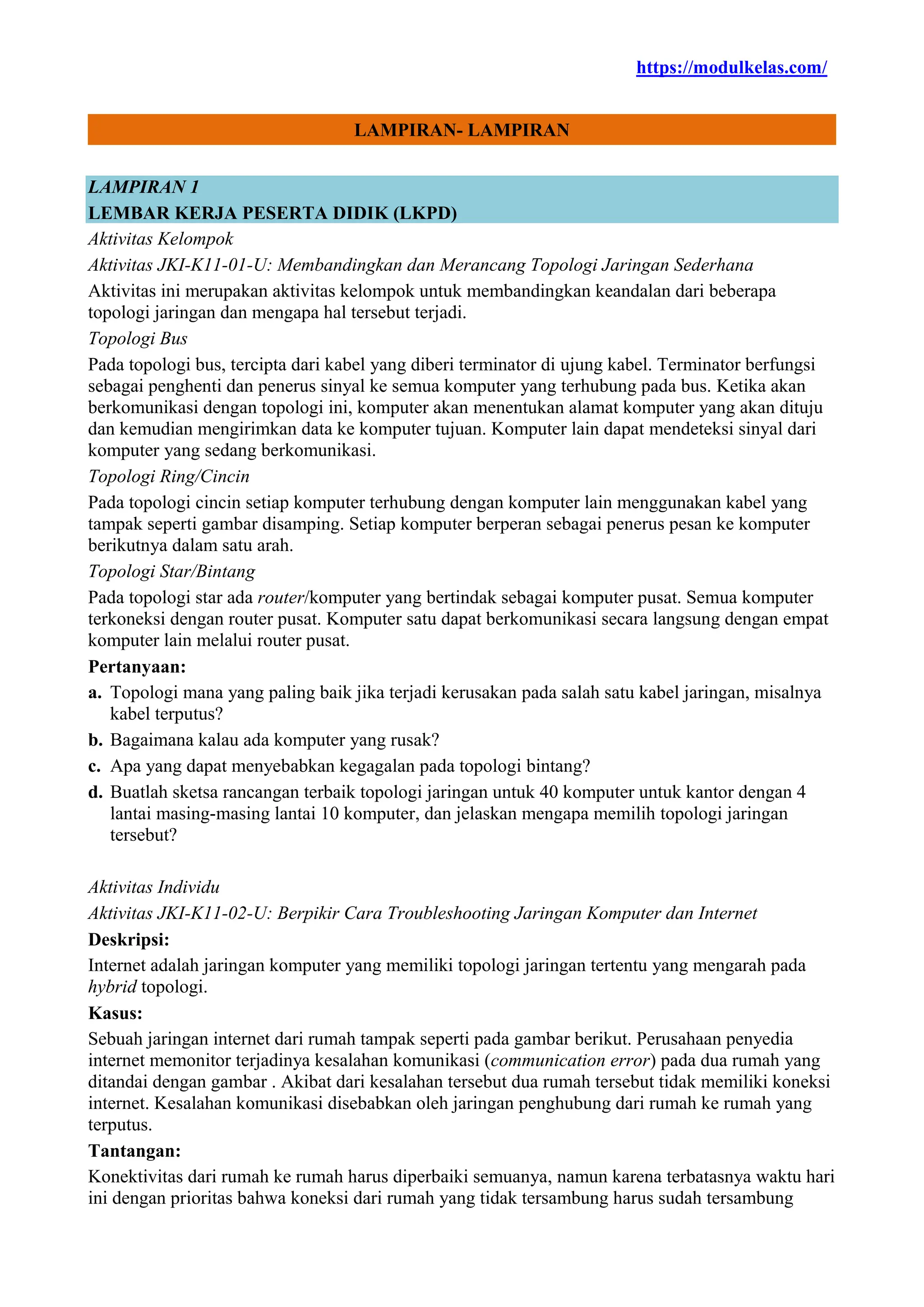 https://modulkelas.com/
LAMPIRAN- LAMPIRAN
LAMPIRAN 1
LEMBAR KERJA PESERTA DIDIK (LKPD)
Aktivitas Kelompok
Aktivitas JKI-K11-01-U: Membandingkan dan Merancang Topologi Jaringan Sederhana
Aktivitas ini merupakan aktivitas kelompok untuk membandingkan keandalan dari beberapa
topologi jaringan dan mengapa hal tersebut terjadi.
Topologi Bus
Pada topologi bus, tercipta dari kabel yang diberi terminator di ujung kabel. Terminator berfungsi
sebagai penghenti dan penerus sinyal ke semua komputer yang terhubung pada bus. Ketika akan
berkomunikasi dengan topologi ini, komputer akan menentukan alamat komputer yang akan dituju
dan kemudian mengirimkan data ke komputer tujuan. Komputer lain dapat mendeteksi sinyal dari
komputer yang sedang berkomunikasi.
Topologi Ring/Cincin
Pada topologi cincin setiap komputer terhubung dengan komputer lain menggunakan kabel yang
tampak seperti gambar disamping. Setiap komputer berperan sebagai penerus pesan ke komputer
berikutnya dalam satu arah.
Topologi Star/Bintang
Pada topologi star ada router/komputer yang bertindak sebagai komputer pusat. Semua komputer
terkoneksi dengan router pusat. Komputer satu dapat berkomunikasi secara langsung dengan empat
komputer lain melalui router pusat.
Pertanyaan:
a. Topologi mana yang paling baik jika terjadi kerusakan pada salah satu kabel jaringan, misalnya
kabel terputus?
b. Bagaimana kalau ada komputer yang rusak?
c. Apa yang dapat menyebabkan kegagalan pada topologi bintang?
d. Buatlah sketsa rancangan terbaik topologi jaringan untuk 40 komputer untuk kantor dengan 4
lantai masing-masing lantai 10 komputer, dan jelaskan mengapa memilih topologi jaringan
tersebut?
Aktivitas Individu
Aktivitas JKI-K11-02-U: Berpikir Cara Troubleshooting Jaringan Komputer dan Internet
Deskripsi:
Internet adalah jaringan komputer yang memiliki topologi jaringan tertentu yang mengarah pada
hybrid topologi.
Kasus:
Sebuah jaringan internet dari rumah tampak seperti pada gambar berikut. Perusahaan penyedia
internet memonitor terjadinya kesalahan komunikasi (communication error) pada dua rumah yang
ditandai dengan gambar . Akibat dari kesalahan tersebut dua rumah tersebut tidak memiliki koneksi
internet. Kesalahan komunikasi disebabkan oleh jaringan penghubung dari rumah ke rumah yang
terputus.
Tantangan:
Konektivitas dari rumah ke rumah harus diperbaiki semuanya, namun karena terbatasnya waktu hari
ini dengan prioritas bahwa koneksi dari rumah yang tidak tersambung harus sudah tersambung
 