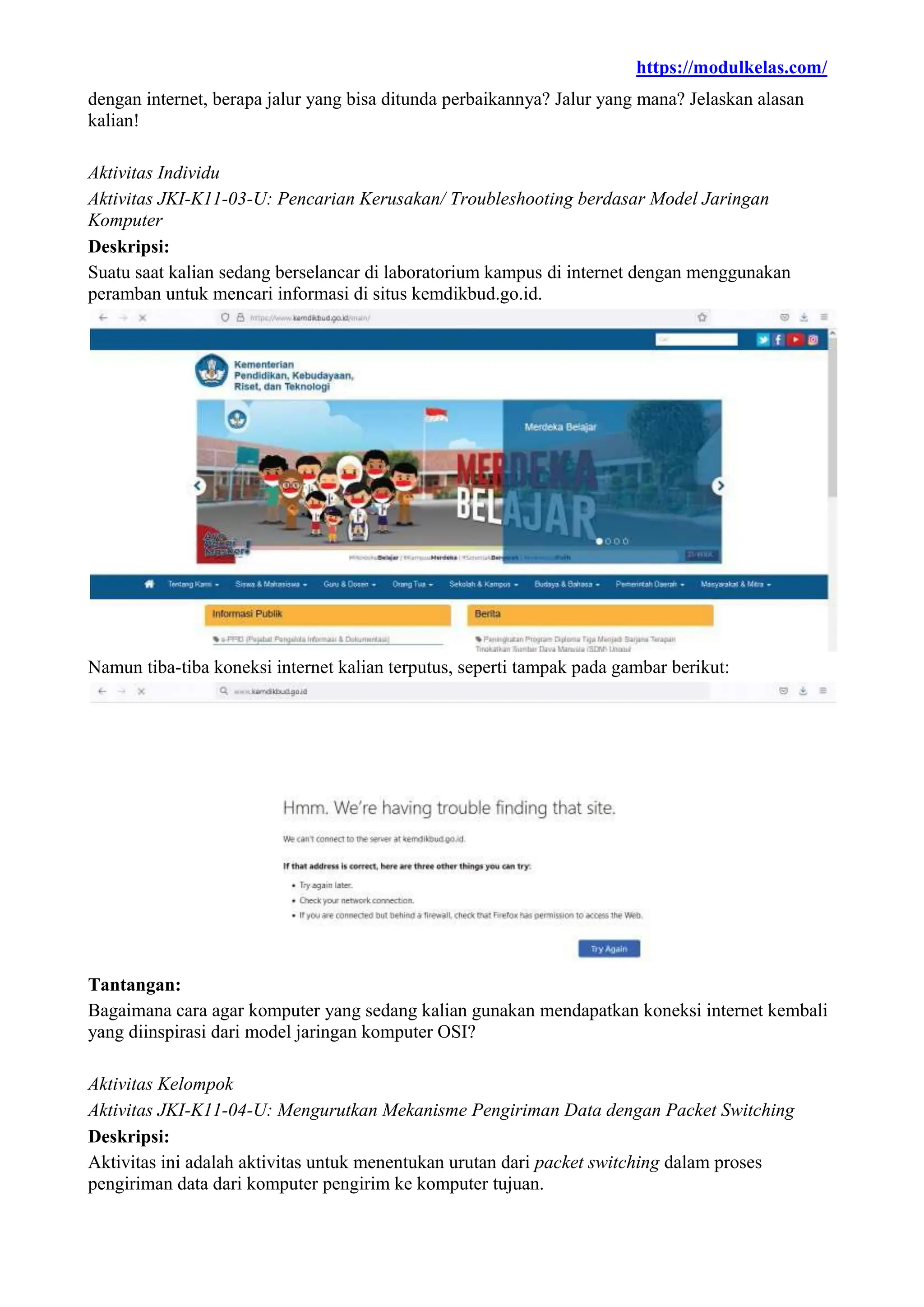 https://modulkelas.com/
dengan internet, berapa jalur yang bisa ditunda perbaikannya? Jalur yang mana? Jelaskan alasan
kalian!
Aktivitas Individu
Aktivitas JKI-K11-03-U: Pencarian Kerusakan/ Troubleshooting berdasar Model Jaringan
Komputer
Deskripsi:
Suatu saat kalian sedang berselancar di laboratorium kampus di internet dengan menggunakan
peramban untuk mencari informasi di situs kemdikbud.go.id.
Namun tiba-tiba koneksi internet kalian terputus, seperti tampak pada gambar berikut:
Tantangan:
Bagaimana cara agar komputer yang sedang kalian gunakan mendapatkan koneksi internet kembali
yang diinspirasi dari model jaringan komputer OSI?
Aktivitas Kelompok
Aktivitas JKI-K11-04-U: Mengurutkan Mekanisme Pengiriman Data dengan Packet Switching
Deskripsi:
Aktivitas ini adalah aktivitas untuk menentukan urutan dari packet switching dalam proses
pengiriman data dari komputer pengirim ke komputer tujuan.
 