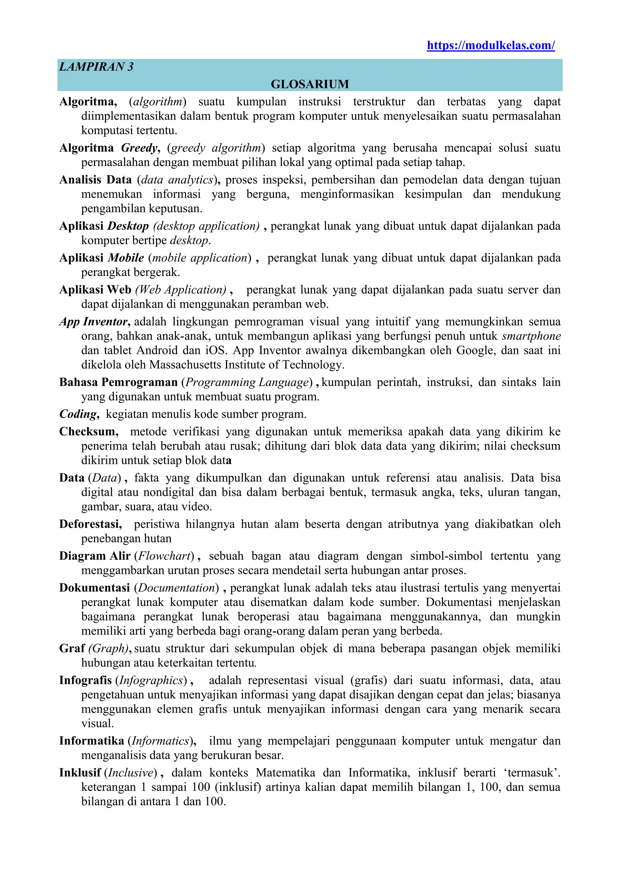 https://modulkelas.com/
LAMPIRAN 3
GLOSARIUM
Algoritma, (algorithm) suatu kumpulan instruksi terstruktur dan terbatas yang dapat
diimplementasikan dalam bentuk program komputer untuk menyelesaikan suatu permasalahan
komputasi tertentu.
Algoritma Greedy, (greedy algorithm) setiap algoritma yang berusaha mencapai solusi suatu
permasalahan dengan membuat pilihan lokal yang optimal pada setiap tahap.
Analisis Data (data analytics), proses inspeksi, pembersihan dan pemodelan data dengan tujuan
menemukan informasi yang berguna, menginformasikan kesimpulan dan mendukung
pengambilan keputusan.
Aplikasi Desktop (desktop application) , perangkat lunak yang dibuat untuk dapat dijalankan pada
komputer bertipe desktop.
Aplikasi Mobile (mobile application) , perangkat lunak yang dibuat untuk dapat dijalankan pada
perangkat bergerak.
Aplikasi Web (Web Application) , perangkat lunak yang dapat dijalankan pada suatu server dan
dapat dijalankan di menggunakan peramban web.
App Inventor, adalah lingkungan pemrograman visual yang intuitif yang memungkinkan semua
orang, bahkan anak-anak, untuk membangun aplikasi yang berfungsi penuh untuk smartphone
dan tablet Android dan iOS. App Inventor awalnya dikembangkan oleh Google, dan saat ini
dikelola oleh Massachusetts Institute of Technology.
Bahasa Pemrograman (Programming Language) , kumpulan perintah, instruksi, dan sintaks lain
yang digunakan untuk membuat suatu program.
Coding, kegiatan menulis kode sumber program.
Checksum, metode verifikasi yang digunakan untuk memeriksa apakah data yang dikirim ke
penerima telah berubah atau rusak; dihitung dari blok data data yang dikirim; nilai checksum
dikirim untuk setiap blok data
Data (Data) , fakta yang dikumpulkan dan digunakan untuk referensi atau analisis. Data bisa
digital atau nondigital dan bisa dalam berbagai bentuk, termasuk angka, teks, uluran tangan,
gambar, suara, atau video.
Deforestasi, peristiwa hilangnya hutan alam beserta dengan atributnya yang diakibatkan oleh
penebangan hutan
Diagram Alir (Flowchart) , sebuah bagan atau diagram dengan simbol-simbol tertentu yang
menggambarkan urutan proses secara mendetail serta hubungan antar proses.
Dokumentasi (Documentation) , perangkat lunak adalah teks atau ilustrasi tertulis yang menyertai
perangkat lunak komputer atau disematkan dalam kode sumber. Dokumentasi menjelaskan
bagaimana perangkat lunak beroperasi atau bagaimana menggunakannya, dan mungkin
memiliki arti yang berbeda bagi orang-orang dalam peran yang berbeda.
Graf (Graph), suatu struktur dari sekumpulan objek di mana beberapa pasangan objek memiliki
hubungan atau keterkaitan tertentu.
Infografis (Infographics) , adalah representasi visual (grafis) dari suatu informasi, data, atau
pengetahuan untuk menyajikan informasi yang dapat disajikan dengan cepat dan jelas; biasanya
menggunakan elemen grafis untuk menyajikan informasi dengan cara yang menarik secara
visual.
Informatika (Informatics), ilmu yang mempelajari penggunaan komputer untuk mengatur dan
menganalisis data yang berukuran besar.
Inklusif (Inclusive) , dalam konteks Matematika dan Informatika, inklusif berarti „termasuk‟.
keterangan 1 sampai 100 (inklusif) artinya kalian dapat memilih bilangan 1, 100, dan semua
bilangan di antara 1 dan 100.
 