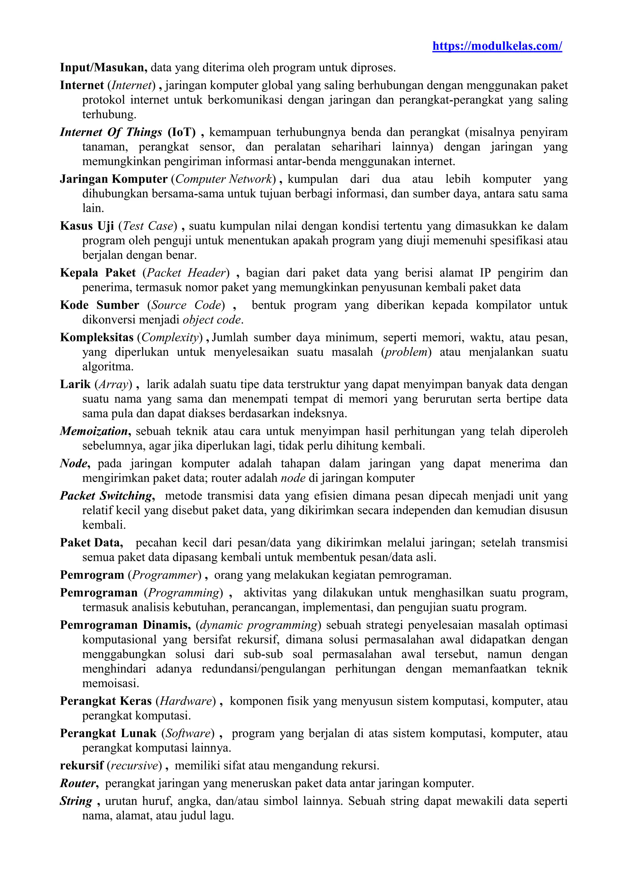 https://modulkelas.com/
Input/Masukan, data yang diterima oleh program untuk diproses.
Internet (Internet) , jaringan komputer global yang saling berhubungan dengan menggunakan paket
protokol internet untuk berkomunikasi dengan jaringan dan perangkat-perangkat yang saling
terhubung.
Internet Of Things (IoT) , kemampuan terhubungnya benda dan perangkat (misalnya penyiram
tanaman, perangkat sensor, dan peralatan seharihari lainnya) dengan jaringan yang
memungkinkan pengiriman informasi antar-benda menggunakan internet.
Jaringan Komputer (Computer Network) , kumpulan dari dua atau lebih komputer yang
dihubungkan bersama-sama untuk tujuan berbagi informasi, dan sumber daya, antara satu sama
lain.
Kasus Uji (Test Case) , suatu kumpulan nilai dengan kondisi tertentu yang dimasukkan ke dalam
program oleh penguji untuk menentukan apakah program yang diuji memenuhi spesifikasi atau
berjalan dengan benar.
Kepala Paket (Packet Header) , bagian dari paket data yang berisi alamat IP pengirim dan
penerima, termasuk nomor paket yang memungkinkan penyusunan kembali paket data
Kode Sumber (Source Code) , bentuk program yang diberikan kepada kompilator untuk
dikonversi menjadi object code.
Kompleksitas (Complexity) , Jumlah sumber daya minimum, seperti memori, waktu, atau pesan,
yang diperlukan untuk menyelesaikan suatu masalah (problem) atau menjalankan suatu
algoritma.
Larik (Array) , larik adalah suatu tipe data terstruktur yang dapat menyimpan banyak data dengan
suatu nama yang sama dan menempati tempat di memori yang berurutan serta bertipe data
sama pula dan dapat diakses berdasarkan indeksnya.
Memoization, sebuah teknik atau cara untuk menyimpan hasil perhitungan yang telah diperoleh
sebelumnya, agar jika diperlukan lagi, tidak perlu dihitung kembali.
Node, pada jaringan komputer adalah tahapan dalam jaringan yang dapat menerima dan
mengirimkan paket data; router adalah node di jaringan komputer
Packet Switching, metode transmisi data yang efisien dimana pesan dipecah menjadi unit yang
relatif kecil yang disebut paket data, yang dikirimkan secara independen dan kemudian disusun
kembali.
Paket Data, pecahan kecil dari pesan/data yang dikirimkan melalui jaringan; setelah transmisi
semua paket data dipasang kembali untuk membentuk pesan/data asli.
Pemrogram (Programmer) , orang yang melakukan kegiatan pemrograman.
Pemrograman (Programming) , aktivitas yang dilakukan untuk menghasilkan suatu program,
termasuk analisis kebutuhan, perancangan, implementasi, dan pengujian suatu program.
Pemrograman Dinamis, (dynamic programming) sebuah strategi penyelesaian masalah optimasi
komputasional yang bersifat rekursif, dimana solusi permasalahan awal didapatkan dengan
menggabungkan solusi dari sub-sub soal permasalahan awal tersebut, namun dengan
menghindari adanya redundansi/pengulangan perhitungan dengan memanfaatkan teknik
memoisasi.
Perangkat Keras (Hardware) , komponen fisik yang menyusun sistem komputasi, komputer, atau
perangkat komputasi.
Perangkat Lunak (Software) , program yang berjalan di atas sistem komputasi, komputer, atau
perangkat komputasi lainnya.
rekursif (recursive) , memiliki sifat atau mengandung rekursi.
Router, perangkat jaringan yang meneruskan paket data antar jaringan komputer.
String , urutan huruf, angka, dan/atau simbol lainnya. Sebuah string dapat mewakili data seperti
nama, alamat, atau judul lagu.
 
