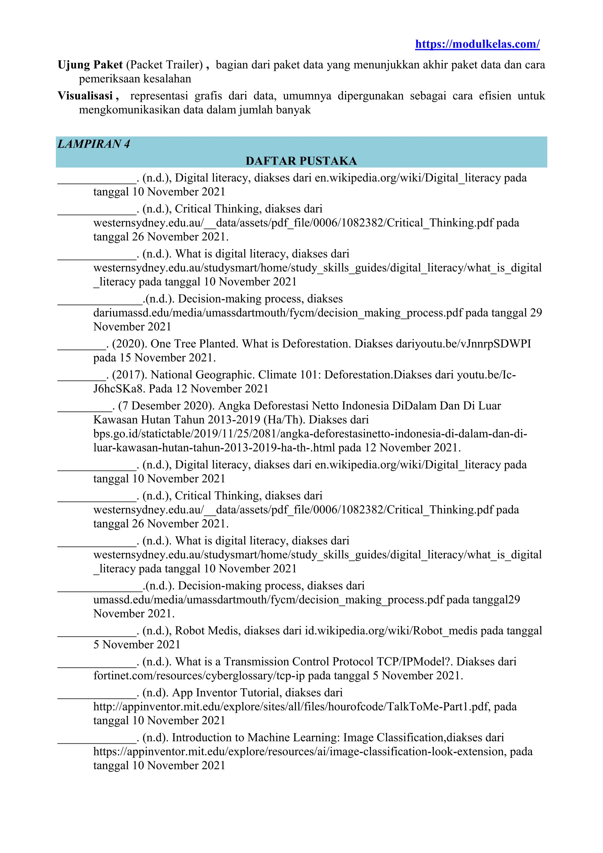 https://modulkelas.com/
Ujung Paket (Packet Trailer) , bagian dari paket data yang menunjukkan akhir paket data dan cara
pemeriksaan kesalahan
Visualisasi , representasi grafis dari data, umumnya dipergunakan sebagai cara efisien untuk
mengkomunikasikan data dalam jumlah banyak
LAMPIRAN 4
DAFTAR PUSTAKA
_____________. (n.d.), Digital literacy, diakses dari en.wikipedia.org/wiki/Digital_literacy pada
tanggal 10 November 2021
_____________. (n.d.), Critical Thinking, diakses dari
westernsydney.edu.au/__data/assets/pdf_file/0006/1082382/Critical_Thinking.pdf pada
tanggal 26 November 2021.
_____________. (n.d.). What is digital literacy, diakses dari
westernsydney.edu.au/studysmart/home/study_skills_guides/digital_literacy/what_is_digital
_literacy pada tanggal 10 November 2021
______________.(n.d.). Decision-making process, diakses
dariumassd.edu/media/umassdartmouth/fycm/decision_making_process.pdf pada tanggal 29
November 2021
________. (2020). One Tree Planted. What is Deforestation. Diakses dariyoutu.be/vJnnrpSDWPI
pada 15 November 2021.
________. (2017). National Geographic. Climate 101: Deforestation.Diakses dari youtu.be/Ic-
J6hcSKa8. Pada 12 November 2021
_________. (7 Desember 2020). Angka Deforestasi Netto Indonesia DiDalam Dan Di Luar
Kawasan Hutan Tahun 2013-2019 (Ha/Th). Diakses dari
bps.go.id/statictable/2019/11/25/2081/angka-deforestasinetto-indonesia-di-dalam-dan-di-
luar-kawasan-hutan-tahun-2013-2019-ha-th-.html pada 12 November 2021.
_____________. (n.d.), Digital literacy, diakses dari en.wikipedia.org/wiki/Digital_literacy pada
tanggal 10 November 2021
_____________. (n.d.), Critical Thinking, diakses dari
westernsydney.edu.au/__data/assets/pdf_file/0006/1082382/Critical_Thinking.pdf pada
tanggal 26 November 2021.
_____________. (n.d.). What is digital literacy, diakses dari
westernsydney.edu.au/studysmart/home/study_skills_guides/digital_literacy/what_is_digital
_literacy pada tanggal 10 November 2021
______________.(n.d.). Decision-making process, diakses dari
umassd.edu/media/umassdartmouth/fycm/decision_making_process.pdf pada tanggal29
November 2021.
_____________. (n.d.), Robot Medis, diakses dari id.wikipedia.org/wiki/Robot_medis pada tanggal
5 November 2021
_____________. (n.d.). What is a Transmission Control Protocol TCP/IPModel?. Diakses dari
fortinet.com/resources/cyberglossary/tcp-ip pada tanggal 5 November 2021.
_____________. (n.d). App Inventor Tutorial, diakses dari
http://appinventor.mit.edu/explore/sites/all/files/hourofcode/TalkToMe-Part1.pdf, pada
tanggal 10 November 2021
_____________. (n.d). Introduction to Machine Learning: Image Classification,diakses dari
https://appinventor.mit.edu/explore/resources/ai/image-classification-look-extension, pada
tanggal 10 November 2021
 
