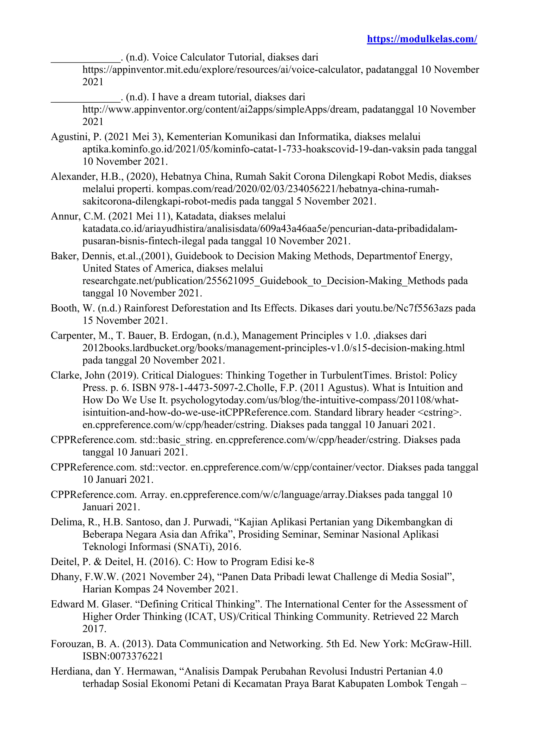 https://modulkelas.com/
_____________. (n.d). Voice Calculator Tutorial, diakses dari
https://appinventor.mit.edu/explore/resources/ai/voice-calculator, padatanggal 10 November
2021
_____________. (n.d). I have a dream tutorial, diakses dari
http://www.appinventor.org/content/ai2apps/simpleApps/dream, padatanggal 10 November
2021
Agustini, P. (2021 Mei 3), Kementerian Komunikasi dan Informatika, diakses melalui
aptika.kominfo.go.id/2021/05/kominfo-catat-1-733-hoakscovid-19-dan-vaksin pada tanggal
10 November 2021.
Alexander, H.B., (2020), Hebatnya China, Rumah Sakit Corona Dilengkapi Robot Medis, diakses
melalui properti. kompas.com/read/2020/02/03/234056221/hebatnya-china-rumah-
sakitcorona-dilengkapi-robot-medis pada tanggal 5 November 2021.
Annur, C.M. (2021 Mei 11), Katadata, diakses melalui
katadata.co.id/ariayudhistira/analisisdata/609a43a46aa5e/pencurian-data-pribadidalam-
pusaran-bisnis-fintech-ilegal pada tanggal 10 November 2021.
Baker, Dennis, et.al.,(2001), Guidebook to Decision Making Methods, Departmentof Energy,
United States of America, diakses melalui
researchgate.net/publication/255621095_Guidebook_to_Decision-Making_Methods pada
tanggal 10 November 2021.
Booth, W. (n.d.) Rainforest Deforestation and Its Effects. Dikases dari youtu.be/Nc7f5563azs pada
15 November 2021.
Carpenter, M., T. Bauer, B. Erdogan, (n.d.), Management Principles v 1.0. ,diakses dari
2012books.lardbucket.org/books/management-principles-v1.0/s15-decision-making.html
pada tanggal 20 November 2021.
Clarke, John (2019). Critical Dialogues: Thinking Together in TurbulentTimes. Bristol: Policy
Press. p. 6. ISBN 978-1-4473-5097-2.Cholle, F.P. (2011 Agustus). What is Intuition and
How Do We Use It. psychologytoday.com/us/blog/the-intuitive-compass/201108/what-
isintuition-and-how-do-we-use-itCPPReference.com. Standard library header <cstring>.
en.cppreference.com/w/cpp/header/cstring. Diakses pada tanggal 10 Januari 2021.
CPPReference.com. std::basic_string. en.cppreference.com/w/cpp/header/cstring. Diakses pada
tanggal 10 Januari 2021.
CPPReference.com. std::vector. en.cppreference.com/w/cpp/container/vector. Diakses pada tanggal
10 Januari 2021.
CPPReference.com. Array. en.cppreference.com/w/c/language/array.Diakses pada tanggal 10
Januari 2021.
Delima, R., H.B. Santoso, dan J. Purwadi, “Kajian Aplikasi Pertanian yang Dikembangkan di
Beberapa Negara Asia dan Afrika”, Prosiding Seminar, Seminar Nasional Aplikasi
Teknologi Informasi (SNATi), 2016.
Deitel, P. & Deitel, H. (2016). C: How to Program Edisi ke-8
Dhany, F.W.W. (2021 November 24), “Panen Data Pribadi lewat Challenge di Media Sosial”,
Harian Kompas 24 November 2021.
Edward M. Glaser. “Defining Critical Thinking”. The International Center for the Assessment of
Higher Order Thinking (ICAT, US)/Critical Thinking Community. Retrieved 22 March
2017.
Forouzan, B. A. (2013). Data Communication and Networking. 5th Ed. New York: McGraw-Hill.
ISBN:0073376221
Herdiana, dan Y. Hermawan, “Analisis Dampak Perubahan Revolusi Industri Pertanian 4.0
terhadap Sosial Ekonomi Petani di Kecamatan Praya Barat Kabupaten Lombok Tengah –
 