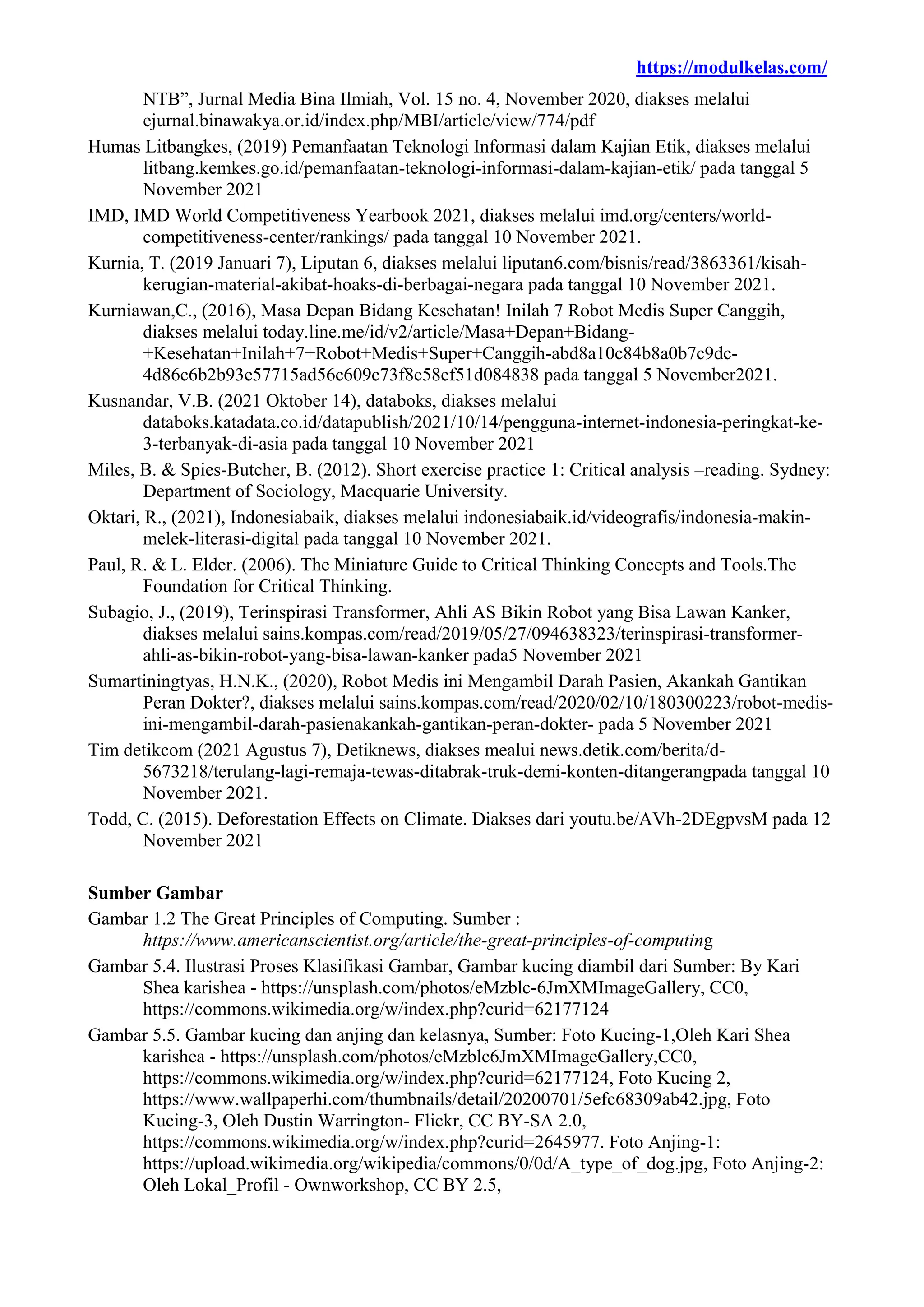 https://modulkelas.com/
NTB”, Jurnal Media Bina Ilmiah, Vol. 15 no. 4, November 2020, diakses melalui
ejurnal.binawakya.or.id/index.php/MBI/article/view/774/pdf
Humas Litbangkes, (2019) Pemanfaatan Teknologi Informasi dalam Kajian Etik, diakses melalui
litbang.kemkes.go.id/pemanfaatan-teknologi-informasi-dalam-kajian-etik/ pada tanggal 5
November 2021
IMD, IMD World Competitiveness Yearbook 2021, diakses melalui imd.org/centers/world-
competitiveness-center/rankings/ pada tanggal 10 November 2021.
Kurnia, T. (2019 Januari 7), Liputan 6, diakses melalui liputan6.com/bisnis/read/3863361/kisah-
kerugian-material-akibat-hoaks-di-berbagai-negara pada tanggal 10 November 2021.
Kurniawan,C., (2016), Masa Depan Bidang Kesehatan! Inilah 7 Robot Medis Super Canggih,
diakses melalui today.line.me/id/v2/article/Masa+Depan+Bidang-
+Kesehatan+Inilah+7+Robot+Medis+Super+Canggih-abd8a10c84b8a0b7c9dc-
4d86c6b2b93e57715ad56c609c73f8c58ef51d084838 pada tanggal 5 November2021.
Kusnandar, V.B. (2021 Oktober 14), databoks, diakses melalui
databoks.katadata.co.id/datapublish/2021/10/14/pengguna-internet-indonesia-peringkat-ke-
3-terbanyak-di-asia pada tanggal 10 November 2021
Miles, B. & Spies-Butcher, B. (2012). Short exercise practice 1: Critical analysis –reading. Sydney:
Department of Sociology, Macquarie University.
Oktari, R., (2021), Indonesiabaik, diakses melalui indonesiabaik.id/videografis/indonesia-makin-
melek-literasi-digital pada tanggal 10 November 2021.
Paul, R. & L. Elder. (2006). The Miniature Guide to Critical Thinking Concepts and Tools.The
Foundation for Critical Thinking.
Subagio, J., (2019), Terinspirasi Transformer, Ahli AS Bikin Robot yang Bisa Lawan Kanker,
diakses melalui sains.kompas.com/read/2019/05/27/094638323/terinspirasi-transformer-
ahli-as-bikin-robot-yang-bisa-lawan-kanker pada5 November 2021
Sumartiningtyas, H.N.K., (2020), Robot Medis ini Mengambil Darah Pasien, Akankah Gantikan
Peran Dokter?, diakses melalui sains.kompas.com/read/2020/02/10/180300223/robot-medis-
ini-mengambil-darah-pasienakankah-gantikan-peran-dokter- pada 5 November 2021
Tim detikcom (2021 Agustus 7), Detiknews, diakses mealui news.detik.com/berita/d-
5673218/terulang-lagi-remaja-tewas-ditabrak-truk-demi-konten-ditangerangpada tanggal 10
November 2021.
Todd, C. (2015). Deforestation Effects on Climate. Diakses dari youtu.be/AVh-2DEgpvsM pada 12
November 2021
Sumber Gambar
Gambar 1.2 The Great Principles of Computing. Sumber :
https://www.americanscientist.org/article/the-great-principles-of-computing
Gambar 5.4. Ilustrasi Proses Klasifikasi Gambar, Gambar kucing diambil dari Sumber: By Kari
Shea karishea - https://unsplash.com/photos/eMzblc-6JmXMImageGallery, CC0,
https://commons.wikimedia.org/w/index.php?curid=62177124
Gambar 5.5. Gambar kucing dan anjing dan kelasnya, Sumber: Foto Kucing-1,Oleh Kari Shea
karishea - https://unsplash.com/photos/eMzblc6JmXMImageGallery,CC0,
https://commons.wikimedia.org/w/index.php?curid=62177124, Foto Kucing 2,
https://www.wallpaperhi.com/thumbnails/detail/20200701/5efc68309ab42.jpg, Foto
Kucing-3, Oleh Dustin Warrington- Flickr, CC BY-SA 2.0,
https://commons.wikimedia.org/w/index.php?curid=2645977. Foto Anjing-1:
https://upload.wikimedia.org/wikipedia/commons/0/0d/A_type_of_dog.jpg, Foto Anjing-2:
Oleh Lokal_Profil - Ownworkshop, CC BY 2.5,
 