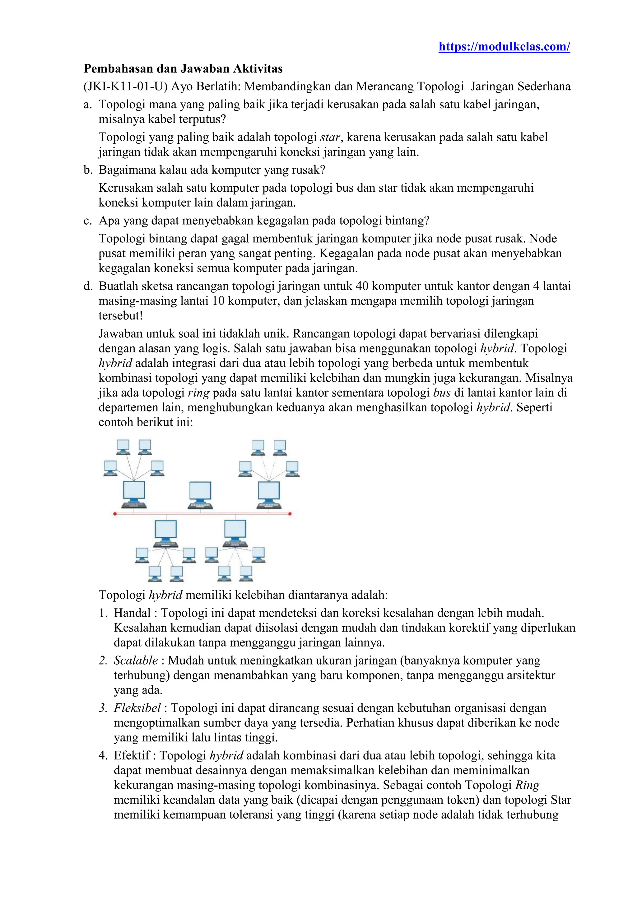 https://modulkelas.com/
Pembahasan dan Jawaban Aktivitas
(JKI-K11-01-U) Ayo Berlatih: Membandingkan dan Merancang Topologi Jaringan Sederhana
a. Topologi mana yang paling baik jika terjadi kerusakan pada salah satu kabel jaringan,
misalnya kabel terputus?
Topologi yang paling baik adalah topologi star, karena kerusakan pada salah satu kabel
jaringan tidak akan mempengaruhi koneksi jaringan yang lain.
b. Bagaimana kalau ada komputer yang rusak?
Kerusakan salah satu komputer pada topologi bus dan star tidak akan mempengaruhi
koneksi komputer lain dalam jaringan.
c. Apa yang dapat menyebabkan kegagalan pada topologi bintang?
Topologi bintang dapat gagal membentuk jaringan komputer jika node pusat rusak. Node
pusat memiliki peran yang sangat penting. Kegagalan pada node pusat akan menyebabkan
kegagalan koneksi semua komputer pada jaringan.
d. Buatlah sketsa rancangan topologi jaringan untuk 40 komputer untuk kantor dengan 4 lantai
masing-masing lantai 10 komputer, dan jelaskan mengapa memilih topologi jaringan
tersebut!
Jawaban untuk soal ini tidaklah unik. Rancangan topologi dapat bervariasi dilengkapi
dengan alasan yang logis. Salah satu jawaban bisa menggunakan topologi hybrid. Topologi
hybrid adalah integrasi dari dua atau lebih topologi yang berbeda untuk membentuk
kombinasi topologi yang dapat memiliki kelebihan dan mungkin juga kekurangan. Misalnya
jika ada topologi ring pada satu lantai kantor sementara topologi bus di lantai kantor lain di
departemen lain, menghubungkan keduanya akan menghasilkan topologi hybrid. Seperti
contoh berikut ini:
Topologi hybrid memiliki kelebihan diantaranya adalah:
1. Handal : Topologi ini dapat mendeteksi dan koreksi kesalahan dengan lebih mudah.
Kesalahan kemudian dapat diisolasi dengan mudah dan tindakan korektif yang diperlukan
dapat dilakukan tanpa mengganggu jaringan lainnya.
2. Scalable : Mudah untuk meningkatkan ukuran jaringan (banyaknya komputer yang
terhubung) dengan menambahkan yang baru komponen, tanpa mengganggu arsitektur
yang ada.
3. Fleksibel : Topologi ini dapat dirancang sesuai dengan kebutuhan organisasi dengan
mengoptimalkan sumber daya yang tersedia. Perhatian khusus dapat diberikan ke node
yang memiliki lalu lintas tinggi.
4. Efektif : Topologi hybrid adalah kombinasi dari dua atau lebih topologi, sehingga kita
dapat membuat desainnya dengan memaksimalkan kelebihan dan meminimalkan
kekurangan masing-masing topologi kombinasinya. Sebagai contoh Topologi Ring
memiliki keandalan data yang baik (dicapai dengan penggunaan token) dan topologi Star
memiliki kemampuan toleransi yang tinggi (karena setiap node adalah tidak terhubung
 