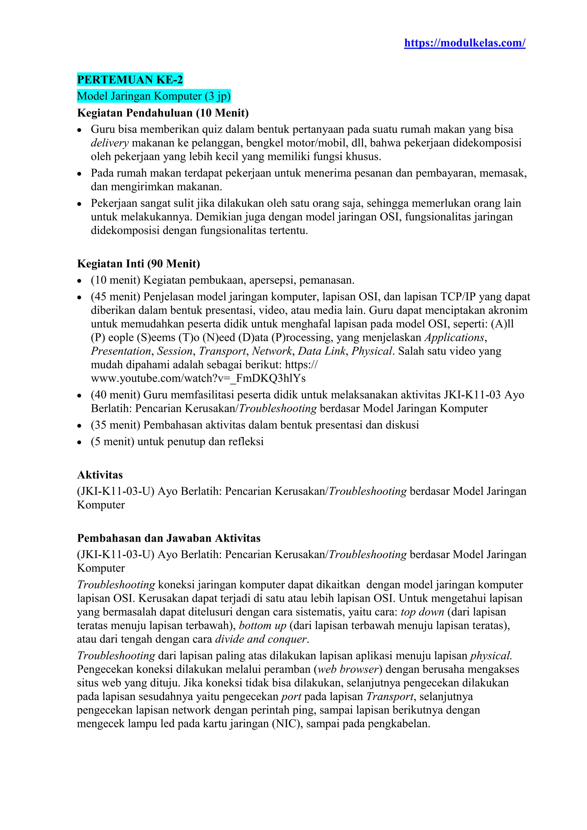 https://modulkelas.com/
PERTEMUAN KE-2
Model Jaringan Komputer (3 jp)
Kegiatan Pendahuluan (10 Menit)
 Guru bisa memberikan quiz dalam bentuk pertanyaan pada suatu rumah makan yang bisa
delivery makanan ke pelanggan, bengkel motor/mobil, dll, bahwa pekerjaan didekomposisi
oleh pekerjaan yang lebih kecil yang memiliki fungsi khusus.
 Pada rumah makan terdapat pekerjaan untuk menerima pesanan dan pembayaran, memasak,
dan mengirimkan makanan.
 Pekerjaan sangat sulit jika dilakukan oleh satu orang saja, sehingga memerlukan orang lain
untuk melakukannya. Demikian juga dengan model jaringan OSI, fungsionalitas jaringan
didekomposisi dengan fungsionalitas tertentu.
Kegiatan Inti (90 Menit)
 (10 menit) Kegiatan pembukaan, apersepsi, pemanasan.
 (45 menit) Penjelasan model jaringan komputer, lapisan OSI, dan lapisan TCP/IP yang dapat
diberikan dalam bentuk presentasi, video, atau media lain. Guru dapat menciptakan akronim
untuk memudahkan peserta didik untuk menghafal lapisan pada model OSI, seperti: (A)ll
(P) eople (S)eems (T)o (N)eed (D)ata (P)rocessing, yang menjelaskan Applications,
Presentation, Session, Transport, Network, Data Link, Physical. Salah satu video yang
mudah dipahami adalah sebagai berikut: https://
www.youtube.com/watch?v=_FmDKQ3hlYs
 (40 menit) Guru memfasilitasi peserta didik untuk melaksanakan aktivitas JKI-K11-03 Ayo
Berlatih: Pencarian Kerusakan/Troubleshooting berdasar Model Jaringan Komputer
 (35 menit) Pembahasan aktivitas dalam bentuk presentasi dan diskusi
 (5 menit) untuk penutup dan refleksi
Aktivitas
(JKI-K11-03-U) Ayo Berlatih: Pencarian Kerusakan/Troubleshooting berdasar Model Jaringan
Komputer
Pembahasan dan Jawaban Aktivitas
(JKI-K11-03-U) Ayo Berlatih: Pencarian Kerusakan/Troubleshooting berdasar Model Jaringan
Komputer
Troubleshooting koneksi jaringan komputer dapat dikaitkan dengan model jaringan komputer
lapisan OSI. Kerusakan dapat terjadi di satu atau lebih lapisan OSI. Untuk mengetahui lapisan
yang bermasalah dapat ditelusuri dengan cara sistematis, yaitu cara: top down (dari lapisan
teratas menuju lapisan terbawah), bottom up (dari lapisan terbawah menuju lapisan teratas),
atau dari tengah dengan cara divide and conquer.
Troubleshooting dari lapisan paling atas dilakukan lapisan aplikasi menuju lapisan physical.
Pengecekan koneksi dilakukan melalui peramban (web browser) dengan berusaha mengakses
situs web yang dituju. Jika koneksi tidak bisa dilakukan, selanjutnya pengecekan dilakukan
pada lapisan sesudahnya yaitu pengecekan port pada lapisan Transport, selanjutnya
pengecekan lapisan network dengan perintah ping, sampai lapisan berikutnya dengan
mengecek lampu led pada kartu jaringan (NIC), sampai pada pengkabelan.
 
