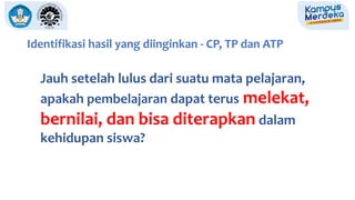 Identifikasi hasil yang diinginkan - CP, TP dan ATP
Jauh setelah lulus dari suatu mata pelajaran,
apakah pembelajaran dapat terus melekat,
bernilai, dan bisa diterapkan dalam
kehidupan siswa?
 