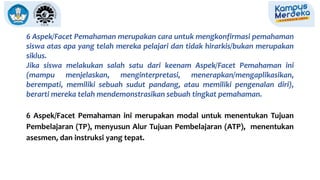 6 Aspek/Facet Pemahaman merupakan cara untuk mengkonfirmasi pemahaman
siswa atas apa yang telah mereka pelajari dan tidak hirarkis/bukan merupakan
siklus.
Jika siswa melakukan salah satu dari keenam Aspek/Facet Pemahaman ini
(mampu menjelaskan, menginterpretasi, menerapkan/mengaplikasikan,
berempati, memiliki sebuah sudut pandang, atau memiliki pengenalan diri),
berarti mereka telah mendemonstrasikan sebuah tingkat pemahaman.
6 Aspek/Facet Pemahaman ini merupakan modal untuk menentukan Tujuan
Pembelajaran (TP), menyusun Alur Tujuan Pembelajaran (ATP), menentukan
asesmen, dan instruksi yang tepat.
 