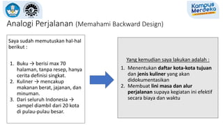 Analogi Perjalanan (Memahami Backward Design)
Saya sudah memutuskan hal-hal
berikut :
1. Buku → berisi max 70
halaman, tanpa resep, hanya
cerita definisi singkat.
2. Kuliner → mencakup
makanan berat, jajanan, dan
minuman.
3. Dari seluruh Indonesia →
sampel diambil dari 20 kota
di pulau-pulau besar.
Yang kemudian saya lakukan adalah :
1. Menentukan daftar kota-kota tujuan
dan jenis kuliner yang akan
didokumentasikan
2. Membuat lini masa dan alur
perjalanan supaya kegiatan ini efektif
secara biaya dan waktu
 