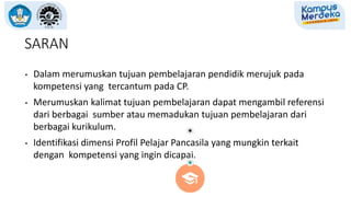 SARAN
• Dalam merumuskan tujuan pembelajaran pendidik merujuk pada
kompetensi yang tercantum pada CP.
• Merumuskan kalimat tujuan pembelajaran dapat mengambil referensi
dari berbagai sumber atau memadukan tujuan pembelajaran dari
berbagai kurikulum.
• Identifikasi dimensi Profil Pelajar Pancasila yang mungkin terkait
dengan kompetensi yang ingin dicapai.
 