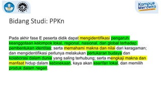 Pada akhir fase E peserta didik dapat mengidentifikasi pengaruh
keanggotaan kelompok lokal, regional, nasional, dan global terhadap
pembentukan identitas; serta memahami makna dan nilai dari keragaman;
dan mengidentifikasi perlunya melakukan pertukaran budaya dan
kolaborasi dalam dunia yang saling terhubung; serta mengkaji makna dan
manfaat hidup dalam kebinekaan, kaya akan kearifan lokal, dan memilih
produk dalam negeri.
Bidang Studi: PPKn
 