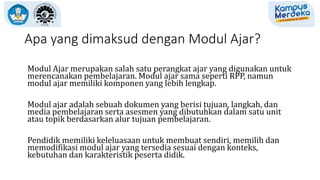 Apa yang dimaksud dengan Modul Ajar?
Modul Ajar merupakan salah satu perangkat ajar yang digunakan untuk
merencanakan pembelajaran. Modul ajar sama seperti RPP, namun
modul ajar memiliki komponen yang lebih lengkap.
Modul ajar adalah sebuah dokumen yang berisi tujuan, langkah, dan
media pembelajaran serta asesmen yang dibutuhkan dalam satu unit
atau topik berdasarkan alur tujuan pembelajaran.
Pendidik memiliki keleluasaan untuk membuat sendiri, memilih dan
memodifikasi modul ajar yang tersedia sesuai dengan konteks,
kebutuhan dan karakteristik peserta didik.
 