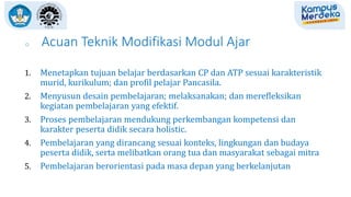 o Acuan Teknik Modifikasi Modul Ajar
1. Menetapkan tujuan belajar berdasarkan CP dan ATP sesuai karakteristik
murid, kurikulum; dan profil pelajar Pancasila.
2. Menyusun desain pembelajaran; melaksanakan; dan merefleksikan
kegiatan pembelajaran yang efektif.
3. Proses pembelajaran mendukung perkembangan kompetensi dan
karakter peserta didik secara holistic.
4. Pembelajaran yang dirancang sesuai konteks, lingkungan dan budaya
peserta didik, serta melibatkan orang tua dan masyarakat sebagai mitra
5. Pembelajaran berorientasi pada masa depan yang berkelanjutan
 