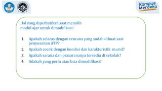Hal yang diperhatikan saat memilih
modul ajar untuk dimodifikasi:
1. Apakah selaras dengan rencana yang sudah dibuat saat
penyusunan ATP?
2. Apakah cocok dengan kondisi dan karakteristik murid?
3. Apakah sarana dan prasarananya tersedia di sekolah?
4. Adakah yang perlu atau bisa dimodifikasi?
 