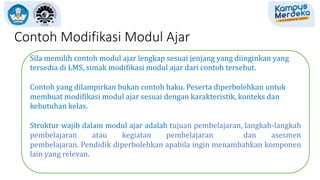 Contoh Modifikasi Modul Ajar
Sila memilih contoh modul ajar lengkap sesuai jenjang yang diinginkan yang
tersedia di LMS, simak modifikasi modul ajar dari contoh tersebut.
Contoh yang dilampirkan bukan contoh baku. Peserta diperbolehkan untuk
membuat modifikasi modul ajar sesuai dengan karakteristik, konteks dan
kebutuhan kelas.
Struktur wajib dalam modul ajar adalah tujuan pembelajaran, langkah-langkah
pembelajaran atau kegiatan pembelajaran dan asesmen
pembelajaran. Pendidik diperbolehkan apabila ingin menambahkan komponen
lain yang relevan.
 