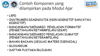 Contoh Komponen yang
dilampirkan pada Modul Ajar
• LKPD
• INSTRUMEN DIAGNOSTIK (NON KOGNITIF DAN/ATAU
KOGNITIF)
• RANCANGAN/SKENARIO PENILAIAN FORMATIF
(PENGETAHUAN/KETARMPILAN/SIKAP)
• RANCANGAN/SKENARIO PENILAIAN SUMATIF
(PENGETAHUAN/KETERAMPILAN)
• BAHAN BACAAN (SESUAI MATERI ESENSIAL)
• GLOSARIUM
• DAFTAR PUSTAKA/RUJUKAN
 