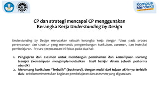 CP dan strategi mencapai CP menggunakan
Kerangka Kerja Understanding by Design
Understanding by Design merupakan sebuah kerangka kerja dengan fokus pada proses
perencanaan dan struktur yang memandu pengembangan kurikulum, asesmen, dan instruksi
pembelajaran. Proses perencanaan ini fokus pada dua hal:
1. Pengajaran dan asesmen untuk membangun pemahaman dan kemampuan learning
transfer (kemampuan mengimplementasikan hasil belajar dalam sebuah performa
otentik)
2. Merancang kurikulum “Terbalik” (backward), dengan mulai dari tujuan akhirnya terlebih
dulu sebelum menentukan kegiatan pembelajaran dan asesmen yang digunakan.
 