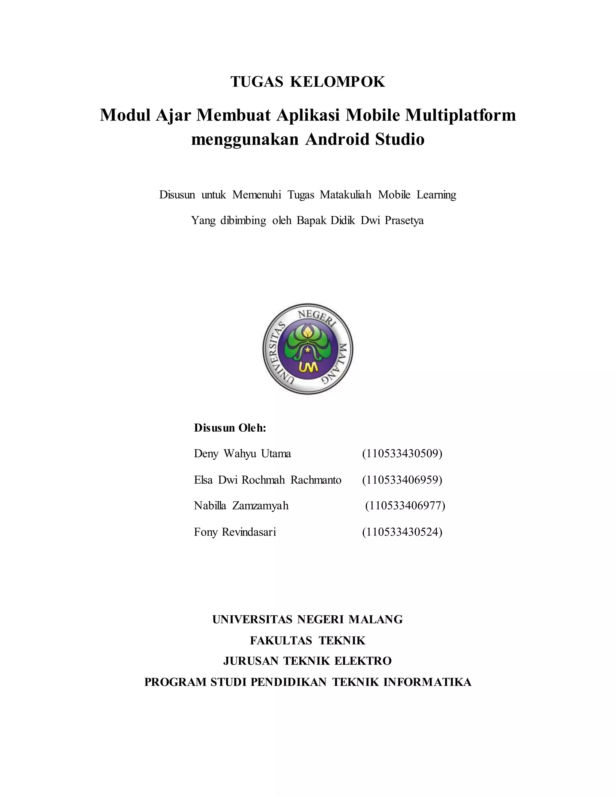 TUGAS KELOMPOK
Modul Ajar Membuat Aplikasi Mobile Multiplatform
menggunakan Android Studio
Disusun untuk Memenuhi Tugas Matakuliah Mobile Learning
Yang dibimbing oleh Bapak Didik Dwi Prasetya
Disusun Oleh:
Deny Wahyu Utama (110533430509)
Elsa Dwi Rochmah Rachmanto (110533406959)
Nabilla Zamzamyah (110533406977)
Fony Revindasari (110533430524)
UNIVERSITAS NEGERI MALANG
FAKULTAS TEKNIK
JURUSAN TEKNIK ELEKTRO
PROGRAM STUDI PENDIDIKAN TEKNIK INFORMATIKA
 