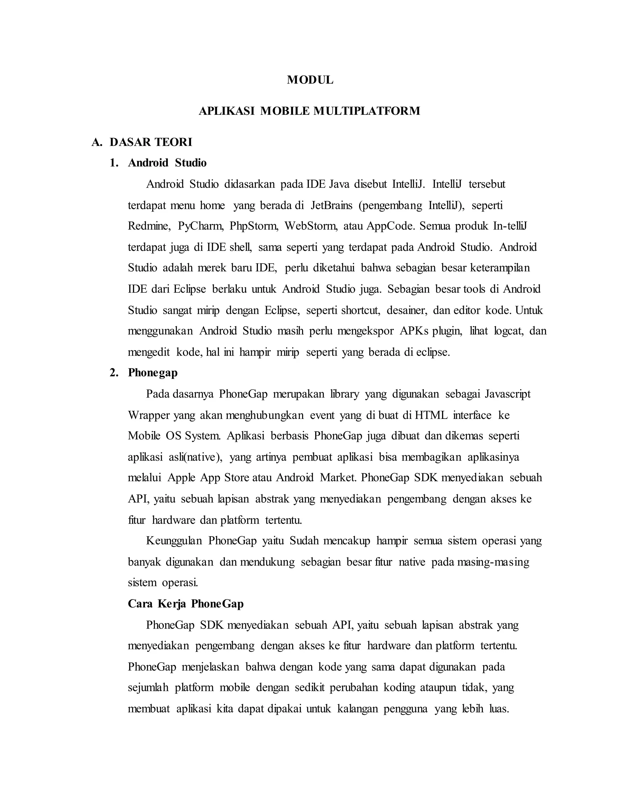 MODUL
APLIKASI MOBILE MULTIPLATFORM
A. DASAR TEORI
1. Android Studio
Android Studio didasarkan pada IDE Java disebut IntelliJ. IntelliJ tersebut
terdapat menu home yang berada di JetBrains (pengembang IntelliJ), seperti
Redmine, PyCharm, PhpStorm, WebStorm, atau AppCode. Semua produk In-telliJ
terdapat juga di IDE shell, sama seperti yang terdapat pada Android Studio. Android
Studio adalah merek baru IDE, perlu diketahui bahwa sebagian besar keterampilan
IDE dari Eclipse berlaku untuk Android Studio juga. Sebagian besar tools di Android
Studio sangat mirip dengan Eclipse, seperti shortcut, desainer, dan editor kode. Untuk
menggunakan Android Studio masih perlu mengekspor APKs plugin, lihat logcat, dan
mengedit kode, hal ini hampir mirip seperti yang berada di eclipse.
2. Phonegap
Pada dasarnya PhoneGap merupakan library yang digunakan sebagai Javascript
Wrapper yang akan menghubungkan event yang di buat di HTML interface ke
Mobile OS System. Aplikasi berbasis PhoneGap juga dibuat dan dikemas seperti
aplikasi asli(native), yang artinya pembuat aplikasi bisa membagikan aplikasinya
melalui Apple App Store atau Android Market. PhoneGap SDK menyediakan sebuah
API, yaitu sebuah lapisan abstrak yang menyediakan pengembang dengan akses ke
fitur hardware dan platform tertentu.
Keunggulan PhoneGap yaitu Sudah mencakup hampir semua sistem operasi yang
banyak digunakan dan mendukung sebagian besar fitur native pada masing-masing
sistem operasi.
Cara Kerja PhoneGap
PhoneGap SDK menyediakan sebuah API, yaitu sebuah lapisan abstrak yang
menyediakan pengembang dengan akses ke fitur hardware dan platform tertentu.
PhoneGap menjelaskan bahwa dengan kode yang sama dapat digunakan pada
sejumlah platform mobile dengan sedikit perubahan koding ataupun tidak, yang
membuat aplikasi kita dapat dipakai untuk kalangan pengguna yang lebih luas.
 