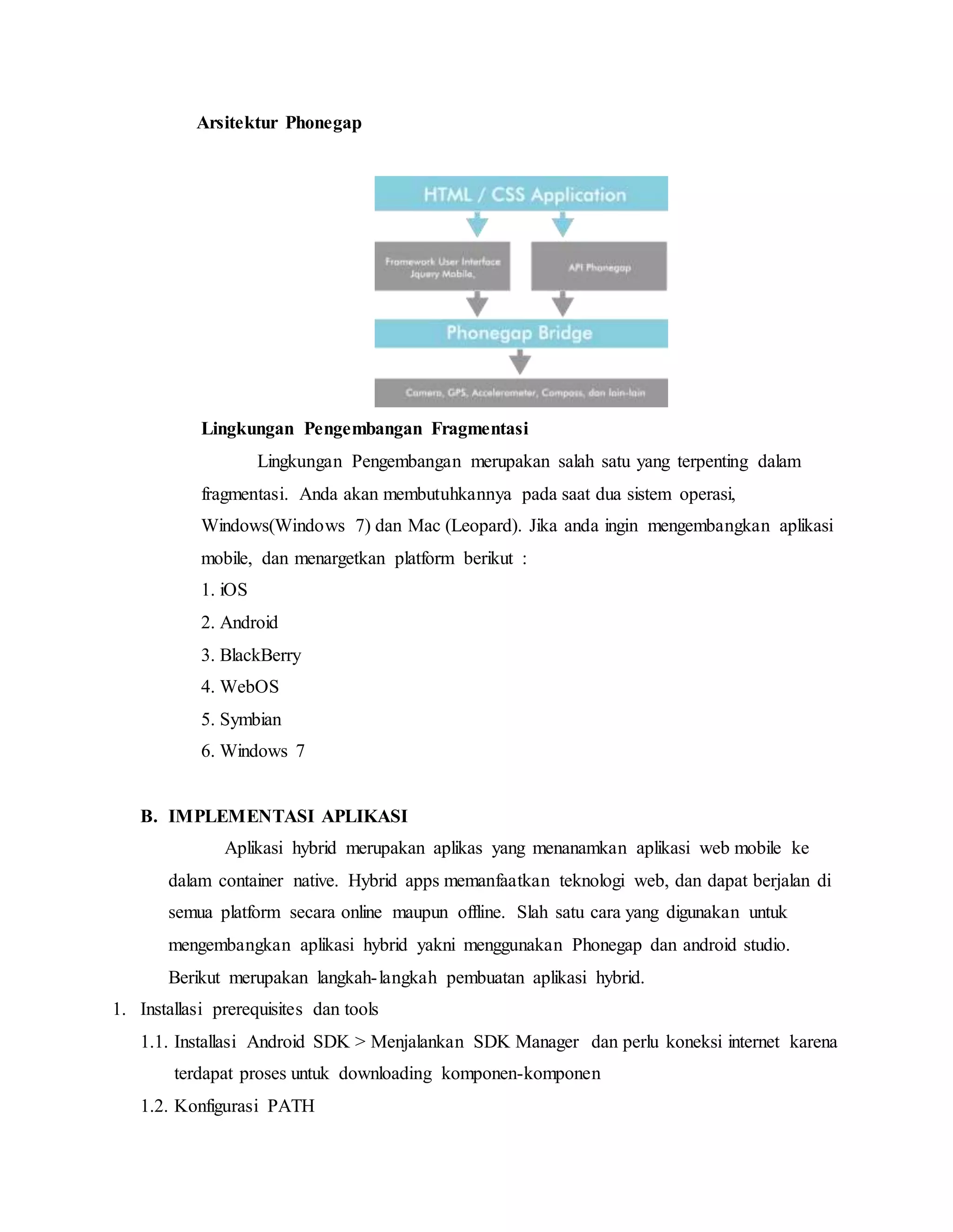 Arsitektur Phonegap
Lingkungan Pengembangan Fragmentasi
Lingkungan Pengembangan merupakan salah satu yang terpenting dalam
fragmentasi. Anda akan membutuhkannya pada saat dua sistem operasi,
Windows(Windows 7) dan Mac (Leopard). Jika anda ingin mengembangkan aplikasi
mobile, dan menargetkan platform berikut :
1. iOS
2. Android
3. BlackBerry
4. WebOS
5. Symbian
6. Windows 7
B. IMPLEMENTASI APLIKASI
Aplikasi hybrid merupakan aplikas yang menanamkan aplikasi web mobile ke
dalam container native. Hybrid apps memanfaatkan teknologi web, dan dapat berjalan di
semua platform secara online maupun offline. Slah satu cara yang digunakan untuk
mengembangkan aplikasi hybrid yakni menggunakan Phonegap dan android studio.
Berikut merupakan langkah-langkah pembuatan aplikasi hybrid.
1. Installasi prerequisites dan tools
1.1. Installasi Android SDK > Menjalankan SDK Manager dan perlu koneksi internet karena
terdapat proses untuk downloading komponen-komponen
1.2. Konfigurasi PATH
 