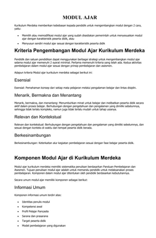 MODUL AJAR
Kurikulum Merdeka memberikan kebebasan kepada pendidik untuk mengembangkan modul dengan 2 cara,
yaitu:
 Memilih atau memodifikasi modul ajar yang sudah disediakan pemerintah untuk menyesuaikan modul
ajar dengan karakteristik peserta didik, atau
 Menyusun sendiri modul ajar sesuai dengan karakteristik peserta didik
Kriteria Pengembangan Modul Ajar Kurikulum Merdeka
Pendidik dan satuan pendidikan dapat menggunakan berbagai strategi untuk mengembangkan modul ajar
selama modul ajar memenuhi 2 syarat minimal. Pertama memenuhi kriteria yang telah ada. Kedua aktivitas
pembelajaran dalam modul ajar sesuai dengan prinsip pembelajaran dan asesmen.
Adapun kriteria Modul ajar kurikulum merdeka sebagai berikut ini:
Esensial
Esensial: Pemahaman konsep dari setiap mata pelajaran melalui pengalaman belajar dan lintas disiplin.
Menarik, Bermakna dan Menantang
Menarik, bermakna, dan menantang: Menumbuhkan minat untuk belajar dan melibatkan peserta didik secara
aktif dalam proses belajar. Berhubungan dengan pengetahuan dan pengalaman yang dimiliki sebelumnya,
sehingga tidak terlalu kompleks, namun juga tidak terlalu mudah untuk tahap usianya.
Relevan dan Kontekstual
Relevan dan kontekstual: Berhubungan dengan pengetahuan dan pengalaman yang dimiliki sebelumnya, dan
sesuai dengan konteks di waktu dan tempat peserta didik berada.
Berkesinambungan
Berkesinambungan: Keterkaitan alur kegiatan pembelajaran sesuai dengan fase belajar peserta didik.
Komponen Modul Ajar di Kurikulum Merdeka
Modul ajar kurikulum merdeka memiliki sistematika penulisan berdasarkan Panduan Pembelajaran dan
Asesmen. Tujuan penulisan modul ajar adalah untuk memandu pendidik untuk melaksanakan proses
pembelajaran. Komponen dalam modul ajar ditentukan oleh pendidik berdasarkan kebutuhannya.
Secara umum modul ajar memiliki komponen sebagai berikut:
Informasi Umum
Komponen informasi umum terdiri atas:
 Identitas penulis modul
 Kompetensi awal
 Profil Pelajar Pancasila
 Sarana dan prasarana
 Target peserta didik
 Model pembelajaran yang digunakan
 