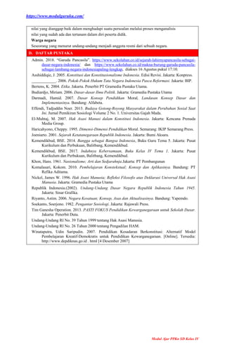 https://www.modulguruku.com/
Modul Ajar PPKn SD Kelas IV
nilai yang dianggap baik dalam menghadapi suatu persoalan melalui proses menganalisis
nilai yang sudah ada dan tertanam dalam diri peserta didik.
Warga negara
Seseorang yang menurut undang-undang menjadi anggota resmi dari sebuah negara.
D. DAFTAR PUSTAKA
Admin. 2018. “Garuda Pancasila”. https://www.sekolahan.co.id/sejarah-lahirnyapancasila-sebagai-
dasar-negara-indonesia/ dan https://www.sekolahan.co.id/makna-burung-garuda-pancasila-
sebagai-lambang-negara-indonesiapaling-lengkap, diakses 16 Agustus pukul 17:10.
Asshiddiqie, J. 2005. Konstitusi dan Konstitusionalisme Indonesia. Edisi Revisi. Jakarta: Konpress.
____________. 2006. Pokok-Pokok Hukum Tata Negara Indonesia Pasca Reformasi. Jakarta: BIP.
Bertens, K. 2004. Etika. Jakarta. Penerbit PT Gramedia Pustaka Utama.
Budiardjo, Miriam. 2006. Dasar-dasar Ilmu Politik. Jakarta: Gramedia Pustaka Utama
Darmadi, Hamid. 2007. Dasar Konsep Pendidikan Moral, Landasan Konsep Dasar dan
Implementasinya. Bandung: Alfabeta.
Effendi, Tadjuddin Noer. 2013. Budaya Gotong-Royong Masyarakat dalam Perubahan Sosial Saat
Ini. Jurnal Pemikiran Sosiologi Volume 2 No. 1. Universitas Gajah Mada.
El-Muhtaj, M. 2007. Hak Asasi Manusi dalam Konstitusi Indonesia. Jakarta: Kencana Prenada
Media Group.
Haricahyono, Cheppy. 1995. Dimensi-Dimensi Pendidikan Moral. Semarang: IKIP Semarang Press.
Joeniarto. 2001. Sejarah Ketatanegaraan Republik Indonesia. Jakarta: Bumi Aksara.
Kemendikbud, BSE. 2014. Bangga sebagai Bangsa Indonesia, Buku Guru Tema 5. Jakarta: Pusat
Kurikulum dan Perbukuan, Balitbang, Kemendikbud.
Kemendikbud, BSE. 2017. Indahnya Kebersamaan, Buku Kelas IV Tema 1. Jakarta: Pusat
Kurikulum dan Perbukuan, Balitbang, Kemendikbud.
Khon, Hans. 1961. Nasionalisme; Arti dan Sedjarahnja.Jakarta: PT Pembangunan
Komalasari, Kokom. 2010. Pembelajaran Konstekstual; Konsep dan Aplikasinya. Bandung: PT
Refika Aditama.
Nickel, James W. 1996. Hak Asasi Manusia; Refleksi Filosofis atas Deklarasi Universal Hak Asasi
Manusia. Jakarta: Gramedia Pustaka Utama
Republik Indonesia.(2002). Undang-Undang Dasar Negara Republik Indonesia Tahun 1945.
Jakarta: Sinar Grafika.
Riyanto, Astim. 2006. Negara Kesatuan; Konsep, Asas dan Aktualisasinya. Bandung: Yapemdo.
Soekanto, Soerjono. 1982. Pengantar Sosiologi. Jakarta: Rajawali Press.
Tim Ganesha Operation. 2013. PASTI FOKUS Pendidikan Kewarganegaraan untuk Sekolah Dasar.
Jakarta: Penerbit Duta.
Undang-Undang RI No. 39 Tahun 1999 tentang Hak Asasi Manusia.
Undang-Undang RI No. 26 Tahun 2000 tentang Pengadilan HAM.
Winataputra, Udin Saripudin. 2007. Pendidikan Kesadaran Berkonstitusi: Alternatif Model
Pembelajaran Kreatif-Demokratis untuk Pendidikan Kewarganegaraan. [Online]. Tersedia:
http://www.depdiknas.go.id . html [4 Desember 2007]
 