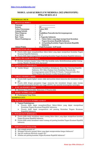 https://www.modulguruku.com/
Modul Ajar PPKn SD Kelas IV
MODUL AJAR KURIKULUM MERDEKA 2022 (PROTOTIPE)
PPKn SD KELAS 4
INFORMASI UMUM
A. IDENTITAS MODUL
Penyusun
Instansi
Tahun Penyusunan
Jenjang Sekolah
Mata Pelajaran
Fase / Kelas
Bab / Tema
Materi Pembelajaran
Alokasi Waktu
:
:
:
:
:
:
:
:
:
.....................................
SD ...............................
Tahun 2022
SD
Pendidikan Pancasila dan Kewarganegaraan
B / 4
4. Negaraku Indonesia
1. Faktor-faktor yang dapat memperkuat Keutuhan
Negara Kesatuan Republik Indonesia.
2. Arti penting Keutuhan Negara Kesatuan Republik
Indonesia
2 kali Pertemuan / 4x35 menit
B. KOMPETENSI AWAL
 Peserta didik dapat mengidentifikasi faktor-faktor yang dapat memperkuat Keutuhan Negara
Kesatuan Republik Indonesia
 Peserta didik dapat menganalisis arti penting Keutuhan Negara Kesatuan Republik Indonesia
C. PROFIL PELAJAR PANCASILA
 Beriman ,bertakwa kepada Tuhan YME Dan berahlak mulia, Berkebhinnekaan global, Gotong
royong, Mandiri, Bernalar kritis dan kreatif
D. SARANA DAN PRASARANA
 Sumber Belajar : (Kementerian Pendidikan, Kebudayaan, Riset, Dan Teknologi Republik
Indonesia, 2021 Buku Panduan Guru Pendidikan Pancasila dan
Kewarganegaraan untuk SD Kelas IV Penulis: Yusnawan Lubis, Dwi
Nanta Priharto dan Internet), Lembar kerja peserta didik
E. TARGET PESERTA DIDIK
 Peserta didik reguler/tipikal: umum, tidak ada kesulitan dalam mencerna dan memahami materi
ajar.
 Peserta didik dengan pencapaian tinggi: mencerna dan memahami dengan cepat, mampu
mencapai keterampilan berfikir aras tinggi (HOTS), dan memiliki keterampilan memimpin
F. JUMLAH PESERTA DIDIK
 Minimum 15 Peserta didik, Maksimum 25 Peserta didik
G. MODEL PEMBELAJARAN
 Pembelajaran Tatap Muka
KOMPNEN INTI
A. TUJUAN KEGIATAN PEMBELAJARAN
 Tujuan Pembelajaran:
 Peserta didik dapat mengidentifikasi faktor-faktor yang dapat memperkuat
Keutuhan Negara Kesatuan Republik Indonesia
 Peserta didik dapat menganalisis arti penting Keutuhan Negara Kesatuan
Republik Indonesia
B. PEMAHAMAN BERMAKNA
 Peserta didik untuk memahami materi tentang faktor-faktor yang dapat memperkuat keutuhan
Negara Kesatuan Republik Indonesia.
 Peserta didik untuk memahami materi tentang arti penting keutuhan Negara Kesatuan Republik
Indonesia.
C. PERTANYAAN PEMANTIK
 Apa sumpah pemuda itu?
 Mengapa Pancasila menjadi faktor yang dapat mempersatukan bangsa Indonesia?
 Apa arti semboyan Bhinneka tunggal ika?
 Jelaskan arti penting keutuhan Negara Kesatuan Republik Indonesia?
 