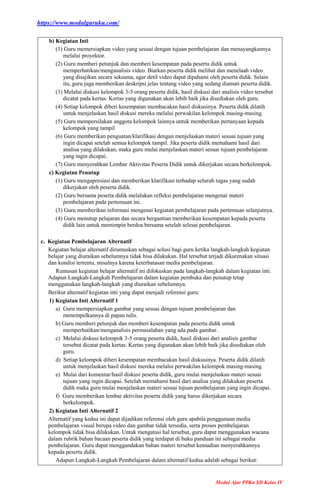 https://www.modulguruku.com/
Modul Ajar PPKn SD Kelas IV
b) Kegiatan Inti
(1) Guru memersiapkan video yang sesuai dengan tujuan pembelajaran dan menayangkannya
melalui proyektor.
(2) Guru memberi petunjuk dan memberi kesempatan pada peserta didik untuk
memperhatikan/menganalisis video. Biarkan peserta didik melihat dan menelaah video
yang disajikan secara seksama, agar detil video dapat dipahami oleh peserta didik. Selain
itu, guru juga memberikan deskripsi jelas tentang video yang sedang diamati peserta didik.
(3) Melalui diskusi kelompok 3-5 orang peserta didik, hasil diskusi dari analisis video tersebut
dicatat pada kertas. Kertas yang digunakan akan lebih baik jika disediakan oleh guru.
(4) Setiap kelompok diberi kesempatan membacakan hasil diskusinya. Peserta didik dilatih
untuk menjelaskan hasil diskusi mereka melalui perwakilan kelompok masing-masing.
(5) Guru mempersilakan anggota kelompok lainnya untuk memberikan pertanyaan kepada
kelompok yang tampil
(6) Guru memberikan penguatan/klarifikasi dengan menjelaskan materi sesuai tujuan yang
ingin dicapai setelah semua kelompok tampil. Jika peserta didik memahami hasil dari
analisa yang dilakukan, maka guru mulai menjelaskan materi sesuai tujuan pembelajaran
yang ingin dicapai.
(7) Guru menyerahkan Lembar Aktivitas Peserta Didik untuk dikerjakan secara berkelompok.
c) Kegiatan Penutup
(1) Guru mengapresiasi dan memberikan klarifikasi terhadap seluruh tugas yang sudah
dikerjakan oleh peserta didik.
(2) Guru bersama peserta didik melalukan refleksi pembelajaran mengenai materi
pembelajaran pada pertemuan ini.
(3) Guru memberikan informasi mengenai kegiatan pembelajaran pada pertemuan selanjutnya.
(4) Guru menutup pelajaran dan secara bergantian memberikan kesempatan kepada peserta
didik lain untuk memimpin berdoa bersama setelah selesai pembelajaran.
c. Kegiatan Pembelajaran Alternatif
Kegiatan belajar alternatif dirumuskan sebagai solusi bagi guru ketika langkah-langkah kegiatan
belajar yang diuraikan sebelumnya tidak bisa dilakukan. Hal tersebut terjadi dikarenakan situasi
dan kondisi tertentu, misalnya karena keterbatasan media pembelajaran.
Rumusan kegiatan belajar alternatif ini difokuskan pada langkah-langkah dalam kegiatan inti.
Adapun Langkah-Langkah Pembelajaran dalam kegiatan pembuka dan penutup tetap
menggunakan langkah-langkah yang diuraikan sebelumnya.
Berikut alternatif kegiatan inti yang dapat menjadi referensi guru:
1) Kegiatan Inti Alternatif 1
a) Guru mempersiapkan gambar yang sesuai dengan tujuan pembelajaran dan
menempelkannya di papan tulis.
b) Guru memberi petunjuk dan memberi kesempatan pada peserta didik untuk
memperhatikan/menganalisis permasalahan yang ada pada gambar.
c) Melalui diskusi kelompok 3-5 orang peserta didik, hasil diskusi dari analisis gambar
tersebut dicatat pada kertas. Kertas yang digunakan akan lebih baik jika disediakan oleh
guru.
d) Setiap kelompok diberi kesempatan membacakan hasil diskusinya. Peserta didik dilatih
untuk menjelaskan hasil diskusi mereka melalui perwakilan kelompok masing-masing.
e) Mulai dari komentar/hasil diskusi peserta didik, guru mulai menjelaskan materi sesuai
tujuan yang ingin dicapai. Setelah memahami hasil dari analisa yang dilakukan peserta
didik maka guru mulai menjelaskan materi sesuai tujuan pembelajaran yang ingin dicapai.
f) Guru memberikan lembar aktivitas peserta didik yang harus dikerjakan secara
berkelompok.
2) Kegiatan Inti Alternatif 2
Alternatif yang kedua ini dapat dijadikan referensi oleh guru apabila penggunaan media
pembelajaran visual berupa video dan gambar tidak tersedia, serta proses pembelajaran
kelompok tidak bisa dilakukan. Untuk mengatasi hal tersebut, guru dapat menggunakan wacana
dalam rubrik bahan bacaan peserta didik yang terdapat di buku panduan ini sebagai media
pembelajaran. Guru dapat menggandakan bahan materi tersebut kemudian menyerahkannya
kepada peserta didik.
Adapun Langkah-Langkah Pembelajaran dalam alternatif kedua adalah sebagai berikut:
 