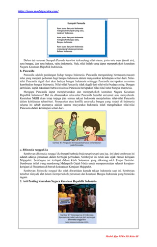 https://www.modulguruku.com/
Modul Ajar PPKn SD Kelas IV
Dalam isi rumusan Sumpah Pemuda tersebut terkandung nilai utama, yaitu satu nusa (tanah air),
satu bangsa, dan satu bahasa, yaitu Indonesia. Nah, nilai inilah yang dapat memperkokoh keutuhan
Negara Kesatuan Republik Indonesia.
b. Pancasila
Pancasila adalah pandangan hidup bangsa Indonesia. Pancasila mengandung bermacam-macam
nilai yang menjadi pedoman bagi bangsa Indonesia dalam menjalankan kehidupan sehari-hari. Nilai-
nilai Pancasila digali dari akar budaya bangsa Indonesia sehingga Pancasila merupakan cerminan
kepribadian bangsa Indonesia. Nilai-nilai Pancasila tidak digali dari nilai-nilai budaya asing. Dengan
demikian, dapat dikatakan bahwa nilainilai Pancasila merupakan nilai-nilai luhur bangsa Indonesia.
Mengapa Pancasila dapat mempersatukan dan memperkokoh keutuhan Negara Kesatuan
Republik Indonesia? Hal itu dikarenakan nilai-nilai Pancasila bersifat universal atau menyeluruh.
Keutuhan NKRI akan tetap terjaga jika semua rakyat Indonesia menjalankan nilai-nilai Pancasila
dalam kehidupan sehari-hari. Perpecahan atau konflik antarsuku bangsa yang terjadi di Indonesia
selama ini sebab utamanya adalah karena masyarakat Indonesia telah mengabaikan nilai-nilai
Pancasila dalam kehidupan sehari-hari.
c. Bhinneka tunggal ika
Semboyan Bhinneka tunggal ika berarti berbeda-beda tetapi tetapi satu jua. Inti dari semboyan ini
adalah adanya persatuan dalam berbagai perbedaan. Semboyan ini telah ada sejak zaman kerajaan
Majapahit. Semboyan ini terdapat dalam kitab Sutasoma yang dikarang oleh Empu Tantular.
Semboyan inilah yang mendorong Mahapatih Gajah Mada untuk mempersatukan seluruh kerajaan-
kerajaan di Nusantara di bawah kekuasaan Kerajaan Majapahit.
Semboyan Bhinneka tunggal ika telah diwariskan kepada rakyat Indonesia saat ini. Semboyan
tersebut menjadi alat dalam memperkokoh persatuan dan kesatuan Bangsa Indonesia yang beraneka
ragam.
2. Arti Penting Keutuhan Negara Kesatuan Republik Indonesia
 