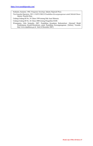 https://www.modulguruku.com/
Modul Ajar PPKn SD Kelas IV
Soekanto, Soerjono. 1982. Pengantar Sosiologi. Jakarta: Rajawali Press.
Tim Ganesha Operation. 2013. PASTI FOKUS Pendidikan Kewarganegaraan untuk Sekolah Dasar.
Jakarta: Penerbit Duta.
Undang-Undang RI No. 39 Tahun 1999 tentang Hak Asasi Manusia.
Undang-Undang RI No. 26 Tahun 2000 tentang Pengadilan HAM.
Winataputra, Udin Saripudin. 2007. Pendidikan Kesadaran Berkonstitusi: Alternatif Model
Pembelajaran Kreatif-Demokratis untuk Pendidikan Kewarganegaraan. [Online]. Tersedia:
http://www.depdiknas.go.id . html [4 Desember 2007]
 