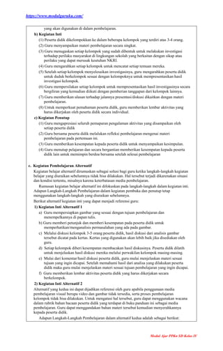 https://www.modulguruku.com/
Modul Ajar PPKn SD Kelas IV
yang akan digunakan di dalam pembelajaran.
b) Kegiatan Inti
(1) Peserta didik dikelompokkan ke dalam beberapa kelompok yang terdiri atas 3-4 orang.
(2) Guru menyampaikan materi pembelajaran secara singkat.
(3) Guru menugaskan setiap kelompok yang sudah dibentuk untuk melakukan investigasi
terhadap perilaku masyarakat di lingkungan sekolah yang berkaitan dengan sikap atau
perilaku yang dapat merusak keutuhan NKRI.
(4) Guru mengarahkan setiap kelompok untuk mencatat setiap temuan mereka.
(5) Setelah setiap kelompok menyelesaikan investigasinya, guru mengarahkan peserta didik
untuk duduk berkelompok sesuai dengan kelompoknya untuk mempresentasikan hasil
investigasi kelompok.
(6) Guru mempersilakan setiap kelompok untuk mempresentasikan hasil investigasinya secara
bergiliran yang kemudian diikuti dengan pemberian tanggapan dari kelompok lainnya.
(7) Guru memberikan ulasan terhadap jalannya presentasi/diskusi dikaitkan dengan materi
pembelajaran.
(8) Untuk memperkuat pemahaman peserta didik, guru memberikan lembar aktivitas yang
harus dikerjakan oleh peserta didik secara individual.
c) Kegiatan Penutup
(1) Guru mengapresiasi seluruh pemaparan pengalaman aktivitas yang disampaikan oleh
setiap peserta didik
(2) Guru bersama peserta didik melalukan refleksi pembelajaran mengenai materi
pembelajaran pada pertemuan ini.
(3) Guru memberikan kesempatan kepada peserta didik untuk menyampaikan kesimpulan.
(4) Guru menutup pelajaran dan secara bergantian memberikan kesempatan kepada peserta
didik lain untuk memimpin berdoa bersama setelah selesai pembelajaran
c. Kegiatan Pembelajaran Alternatif
Kegiatan belajar alternatif dirumuskan sebagai solusi bagi guru ketika langkah-langkah kegiatan
belajar yang diuraikan sebelumnya tidak bisa dilakukan. Hal tersebut terjadi dikarenakan situasi
dan kondisi tertentu, misalnya karena keterbatasan media pembelajaran.
Rumusan kegiatan belajar alternatif ini difokuskan pada langkah-langkah dalam kegiatan inti.
Adapun Langkah-Langkah Pembelajaran dalam kegiatan pembuka dan penutup tetap
menggunakan langkah-langkah yang diuraikan sebelumnya.
Berikut alternatif kegiatan inti yang dapat menjadi referensi guru:
1) Kegiatan Inti Alternatif 1
a) Guru mempersiapkan gambar yang sesuai dengan tujuan pembelajaran dan
menempelkannya di papan tulis.
b) Guru memberi petunjuk dan memberi kesempatan pada peserta didik untuk
memperhatikan/menganalisis permasalahan yang ada pada gambar.
c) Melalui diskusi kelompok 3-5 orang peserta didik, hasil diskusi dari analisis gambar
tersebut dicatat pada kertas. Kertas yang digunakan akan lebih baik jika disediakan oleh
guru.
d) Setiap kelompok diberi kesempatan membacakan hasil diskusinya. Peserta didik dilatih
untuk menjelaskan hasil diskusi mereka melalui perwakilan kelompok masing-masing.
e) Mulai dari komentar/hasil diskusi peserta didik, guru mulai menjelaskan materi sesuai
tujuan yang ingin dicapai. Setelah memahami hasil dari analisa yang dilakukan peserta
didik maka guru mulai menjelaskan materi sesuai tujuan pembelajaran yang ingin dicapai.
f) Guru memberikan lembar aktivitas peserta didik yang harus dikerjakan secara
berkelompok.
2) Kegiatan Inti Alternatif 2
Alternatif yang kedua ini dapat dijadikan referensi oleh guru apabila penggunaan media
pembelajaran visual berupa video dan gambar tidak tersedia, serta proses pembelajaran
kelompok tidak bisa dilakukan. Untuk mengatasi hal tersebut, guru dapat menggunakan wacana
dalam rubrik bahan bacaan peserta didik yang terdapat di buku panduan ini sebagai media
pembelajaran. Guru dapat menggandakan bahan materi tersebut kemudian menyerahkannya
kepada peserta didik.
Adapun Langkah-Langkah Pembelajaran dalam alternatif kedua adalah sebagai berikut:
 