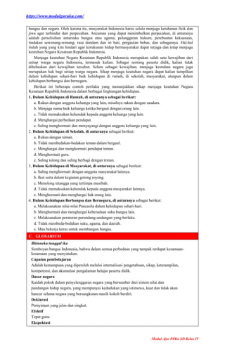 https://www.modulguruku.com/
Modul Ajar PPKn SD Kelas IV
bangsa dan negara. Oleh karena itu, masyarakat Indonesia harus selalu menjaga ketahanan fisik dan
jiwa agar terhindar dari perpecahan. Ancaman yang dapat menimbulkan perpecahan, di antaranya
adalah perselisihan antarsuku bangsa atau agama, pelanggaran hukum, perebuatan kekuasaan,
tindakan sewenang-wenang, rasa dendam dan iri hati, pergaulan bebas, dan sebagainya. Hal-hal
itulah yang yang kita hindari agar kerukunan hidup bermasyarakat dapat terjaga dan tetap menjaga
keutuhan Negara Kesatuan Republik Indonesia.
Menjaga keutuhan Negara Kesatuan Republik Indonesia merupakan salah satu kewajiban dari
setiap warga negara Indonesia, termasuk kalian. Sebagai seorang peserta didik, kalian tidak
dibebaskan dari kewajiban tersebut. Selain sebagai kewajiban, menjaga keutuhan negara juga
merupakan hak bagi setiap warga negara. Sikap menjaga keutuhan negara dapat kalian tampilkan
dalam kehidupan sehari-hari baik kehidupan di rumah, di sekolah, masyarakat, ataupun dalam
kehidupan berbangsa dan bernegara.
Berikut ini beberapa contoh perilaku yang menunjukkan sikap menjaga keutuhan Negara
Kesatuan Republik Indonesia dalam berbagai lingkungan kehidupan.
1. Dalam Kehidupan di Rumah, di antaranya sebagai berikut:
a. Rukun dengan anggota keluarga yang lain, misalnya rukun dengan saudara.
b. Menjaga nama baik keluarga ketika bergaul dengan orang lain.
c. Tidak memaksakan kehendak kepada anggota keluarga yang lain.
d. Menghargai perbedaan pendapat.
e. Saling menghormati dan menyayangi dengan anggota keluarga yang lain.
2. Dalam Kehidupan di Sekolah, di antaranya sebagai berikut:
a. Rukun dengan teman.
b. Tidak membedakan-bedakan teman dalam bergaul.
c. Menghargai dan menghormati pendapat teman.
d. Menghormati guru.
e. Saling tolong dan saling berbagi dengan teman.
3. Dalam Kehidupan di Masyarakat, di antaranya sebagai berikut:
a. Saling menghormati dengan anggota masyarakat lainnya.
b. Ikut serta dalam kegiatan gotong royong.
c. Menolong tetangga yang tertimpa musibah.
d. Tidak memaksakan kehendak kepada anggota masyarakat lainnya.
e. Menghormati dan menghargai hak orang lain.
4. Dalam Kehidupan Berbangsa dan Bernegara, di antaranya sebagai berikut:
a. Melaksanakan nilai-nilai Pancasila dalam kehidupan sehari-hari.
b. Menghormati dan menghargai keberadaan suku bangsa lain.
c. Melaksanakan peraturan perundang-undangan yang berlaku.
d. Tidak membeda-bedakan suku, agama, dan daerah.
e. Mau bekerja keras untuk membangun bangsa.
C. GLOSARIUM
Bhinneka tunggal ika
Semboyan bangsa Indonesia, bahwa dalam semua perbedaan yang tampak terdapat kesamaan-
kesamaan yang menyatukan.
Capaian pembelajaran
Adalah kemampuan yang diperoleh melalui internalisasi pengetahuan, sikap, keterampilan,
kompetensi, dan akumulasi pengalaman belajar peserta didik.
Dasar negara
Kaidah pokok dalam penyelenggaran negara yang bersumber dari sistem nilai dan
pandangan hidup negara, yang mempunyai kedudukan yang istimewa, kuat dan tidak akan
hancur selama negara yang bersangkutan masih kokoh berdiri.
Deklarasi
Pernyataan yang jelas dan singkat.
Efektif
Tepat guna.
Ekspektasi
 