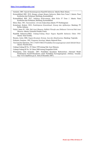 https://www.modulguruku.com/
Modul Ajar PPKn SD Kelas IV
Joeniarto. 2001. Sejarah Ketatanegaraan Republik Indonesia. Jakarta: Bumi Aksara.
Kemendikbud, BSE. 2014. Bangga sebagai Bangsa Indonesia, Buku Guru Tema 5. Jakarta: Pusat
Kurikulum dan Perbukuan, Balitbang, Kemendikbud.
Kemendikbud, BSE. 2017. Indahnya Kebersamaan, Buku Kelas IV Tema 1. Jakarta: Pusat
Kurikulum dan Perbukuan, Balitbang, Kemendikbud.
Khon, Hans. 1961. Nasionalisme; Arti dan Sedjarahnja.Jakarta: PT Pembangunan
Komalasari, Kokom. 2010. Pembelajaran Konstekstual; Konsep dan Aplikasinya. Bandung: PT
Refika Aditama.
Nickel, James W. 1996. Hak Asasi Manusia; Refleksi Filosofis atas Deklarasi Universal Hak Asasi
Manusia. Jakarta: Gramedia Pustaka Utama
Republik Indonesia.(2002). Undang-Undang Dasar Negara Republik Indonesia Tahun 1945.
Jakarta: Sinar Grafika.
Riyanto, Astim. 2006. Negara Kesatuan; Konsep, Asas dan Aktualisasinya. Bandung: Yapemdo.
Soekanto, Soerjono. 1982. Pengantar Sosiologi. Jakarta: Rajawali Press.
Tim Ganesha Operation. 2013. PASTI FOKUS Pendidikan Kewarganegaraan untuk Sekolah Dasar.
Jakarta: Penerbit Duta.
Undang-Undang RI No. 39 Tahun 1999 tentang Hak Asasi Manusia.
Undang-Undang RI No. 26 Tahun 2000 tentang Pengadilan HAM.
Winataputra, Udin Saripudin. 2007. Pendidikan Kesadaran Berkonstitusi: Alternatif Model
Pembelajaran Kreatif-Demokratis untuk Pendidikan Kewarganegaraan. [Online]. Tersedia:
http://www.depdiknas.go.id . html [4 Desember 2007]
 