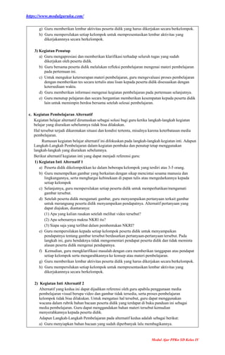 https://www.modulguruku.com/
Modul Ajar PPKn SD Kelas IV
g) Guru memberikan lembar aktivitas peserta didik yang harus dikerjakan secara berkelompok.
h) Guru mempersilakan setiap kelompok untuk mempresentasikan lembar aktivitas yang
dikerjakannnya secara berkelompok.
3) Kegiatan Penutup
a) Guru mengapresiasi dan memberikan klarifikasi terhadap seluruh tugas yang sudah
dikerjakan oleh peserta didik.
b) Guru bersama peserta didik melalukan refleksi pembelajaran mengenai materi pembelajaran
pada pertemuan ini.
c) Untuk mengukur keterserapan materi pembelajaran, guru mengevaluasi proses pembelajaran
dengan memberikan tes secara tertulis atau lisan kepada peserta didik disesuaikan dengan
ketersediaan waktu.
d) Guru memberikan informasi mengenai kegiatan pembelajaran pada pertemuan selanjutnya.
e) Guru menutup pelajaran dan secara bergantian memberikan kesempatan kepada peserta didik
lain untuk memimpin berdoa bersama setelah selesai pembelajaran.
c. Kegiatan Pembelajaran Alternatif
Kegiatan belajar alternatif dirumuskan sebagai solusi bagi guru ketika langkah-langkah kegiatan
belajar yang diuraikan sebelumnya tidak bisa dilakukan.
Hal tersebut terjadi dikarenakan situasi dan kondisi tertentu, misalnya karena keterbatasan media
pembelajaran.
Rumusan kegiatan belajar alternatif ini difokuskan pada langkah-langkah kegiatan inti. Adapun
Langkah-Langkah Pembelajaran dalam kegiatan pembuka dan penutup tetap menggunakan
langkah-langkah yang diuraikan sebelumnya.
Berikut alternatif kegiatan inti yang dapat menjadi referensi guru:
1) Kegiatan Inti Alternatif 1
a) Peserta didik dikelompokkan ke dalam beberapa kelompok yang terdiri atas 3-5 orang.
b) Guru menempelkan gambar yang berkaitan dengan sikap mencintai sesama manusia dan
lingkungannya, serta menghargai kebinekaan di papan tulis atau mengedarkannya kepada
setiap kelompok
c) Selanjutnya, guru mempersilakan setiap peserta didik untuk memperhatikan/mengamati
gambar tersebut.
d) Setelah peserta didik mengamati gambar, guru menyampaikan pertanyaan terkait gambar
untuk merangsang peserta didik menyampaikan pendapatnya. Alternatif pertanyaan yang
dapat diajukan, diantaranya:
(1) Apa yang kalian rasakan setelah melihat video tersebut?
(2) Apa sebenarnya makna NKRI itu?
(3) Siapa saja yang terlibat dalam pembentukan NKRI?
e) Guru mempersilakan kepada setiap kelompok peserta didik untuk menyampaikan
pendapatnya tentang gambar tersebut berdasarkan pertanyaan-pertanyaan tersebut. Pada
langkah ini, guru hendaknya tidak mengomentari pendapat peserta didik dan tidak meminta
alasan peserta didik mengenai pendapatnya.
f) Kemudian, guru mengklarifikasi masalah dengan cara memberikan tanggapan atas pendapat
setiap kelompok serta mengarahkannya ke konsep atau materi pembelajaran.
g) Guru memberikan lembar aktivitas peserta didik yang harus dikerjakan secara berkelompok.
h) Guru mempersilakan setiap kelompok untuk mempresentasikan lembar aktivitas yang
dikerjakannnya secara berkelompok.
2) Kegiatan Inti Alternatif 2
Alternatif yang kedua ini dapat dijadikan referensi oleh guru apabila penggunaan media
pembelajaran visual berupa video dan gambar tidak tersedia, serta proses pembelajaran
kelompok tidak bisa dilakukan. Untuk mengatasi hal tersebut, guru dapat menggunakan
wacana dalam rubrik bahan bacaan peserta didik yang terdapat di buku panduan ini sebagai
media pembelajaran. Guru dapat menggandakan bahan materi tersebut kemudian
menyerahkannya kepada peserta didik.
Adapun Langkah-Langkah Pembelajaran pada alternatif kedua adalah sebagai berikut:
a) Guru menyiapkan bahan bacaan yang sudah diperbanyak lalu membagikannya.
 