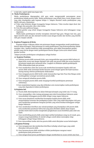 https://www.modulguruku.com/
Modul Ajar PPKn SD Kelas IV
e) alat tulis, seperti spidol atau kapur tulis.
2) Media Pembelajaran
Media pembelajaran dipergunakan oleh guru untuk mempermudah penyampaian pesan
pembelajaran kepada peserta didik. Media pembelajaran yang dilipih harus sesuai dengan materi
yang akan disampaikan pada kegiatan belajar 4. Adapun alternatif media pembelajaran yang
dipilih oleh guru, diantaranya:
a) Video yang berkaitan dengan keunggulan bangsa Indonesia. Video tersebut dapat dicari dari
berbagai situs penyedia video-video online.
b) Foto-foto para pahlawan bangsa.
c) Gambar-gambar yang terkait dengan keunggulan bangsa Indonesia serta kebanggaan warga
negaranya.
Media-media pembelajaran tersebut merupakan alternatif bagi guru. Dengan kata lain, guru
dapat memilih salah satu dari alternatif tersebut sesuai dengan kondisi dan fasilitas yang dimiliki
oleh guru maupun sekolah.
b. Kegiatan Pengajaran di Kelas
Kegiatan belajar 4 dikemas dalam satu pertemuan dengan menggunakan model pembelajaran
bekerja dalam kelompok. Pada pertemuan ini media pembelajaran yang direkomendasikan adalah
tayangan video. Apabila kondisinya tidak memungkinkan, guru dapat menempelkan gambar-
gambar yang relevan dengan materi pembelajaran disertai dengan cerita-cerita rekaan terkait
gambar tersebut.
Adapun prosedur pembelajaran selengkapnya sebagai berikut:
a) Kegiatan Pembuka
a) Sebelum peserta didik memasuki kelas, guru mengondisikan agar peserta didik berbaris di
depan kelas secara rapi dengan dipimpin oleh salah satu peserta didik dan secara bergiliran
bersalaman kepada guru memasuki kelas. Langkah ini dilakukan apabila pembelajaran
PPKn dilaksanakan pada jam pertama.
b) Guru memberikan salam dan secara acak memberikan kesempatan kepada salah satu
peserta didik untuk memimpin berdoa bersama sesuai dengan agama dan kepercayaanya
masing-masing sebelum pembelajaran dilaksanakan.
c) Guru mengajak peserta didik berdiri untuk menyanyikan lagu Satu Nusa Satu Bangsa untuk
membangkitkan semangat nasionalisme peserta didik.
d) Guru mengecek kehadiran peserta didik.
e) Guru mengajak peserta didik untuk mengingat kembali pembelajaran pertemuan
sebelumnya.
f) Guru menjelaskan kegiatan yang akan dilakukan serta memersiapkan media pembelajaran
yang akan digunakan di dalam pembelajaran.
b) Kegiatan Inti
a) Peserta didik dikelompokkan ke dalam beberapa kelompok yang terdiri atas 3-5 orang.
b) Guru menampilkan video tentang perjuangan para tokoh kemerdekaan Indonesia untuk
menumbuhkan kebanggaan peserta didik sebagai warga negara Indonesia.
c) Guru secara demokratis memberikan kesempatan kepada peserta didik untuk
mengemukakan komentar dan pendapatnya terkait video yang sudah ditayangkan oleh guru
serta memberikan pemaknaan mengenai perilaku yang mencerminkan kebanggaan sebagai
bangsa Indonesia.
d) Guru memberikan klarifikasi atas seluruh pendapat yang disampaikan oleh peserta didik
serta memberikan penekanan bahwa hal yang patut diteladani adalah sikap maupun
perilaku tokoh-tokoh tersebut menghindari pengkultusan secara berlebihan pada salah satu
tokoh.
e) Guru membimbing peserta didik untuk dapat melihat keteladanan orang tua di rumah, guru,
maupun tenaga kependidikan di sekolah sebagai contoh dalam menerapkan sikap
kebanggaan sebagai bangsa Indonesia.
f) Guru menyerahkan lembar aktivitas peserta didik untuk dikerjakan secara berkelompok.
c) Kegiatan Penutup
a) Guru mengapresiasi dan memberikan klarifikasi terhadap seluruh tugas yang sudah
dikerjakan oleh peserta didik.
b) Guru bersama peserta didik melalukan refleksi pembelajaran mengenai materi
pembelajaran pada pertemuan ini.
c) Guru mengevaluasi proses pembelajaran dengan memberikan tes secara tertulis atau lisan
 