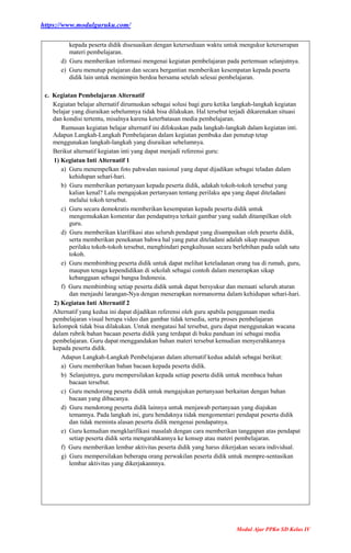 https://www.modulguruku.com/
Modul Ajar PPKn SD Kelas IV
kepada peserta didik disesuaikan dengan ketersediaan waktu untuk mengukur keterserapan
materi pembelajaran.
d) Guru memberikan informasi mengenai kegiatan pembelajaran pada pertemuan selanjutnya.
e) Guru menutup pelajaran dan secara bergantian memberikan kesempatan kepada peserta
didik lain untuk memimpin berdoa bersama setelah selesai pembelajaran.
c. Kegiatan Pembelajaran Alternatif
Kegiatan belajar alternatif dirumuskan sebagai solusi bagi guru ketika langkah-langkah kegiatan
belajar yang diuraikan sebelumnya tidak bisa dilakukan. Hal tersebut terjadi dikarenakan situasi
dan kondisi tertentu, misalnya karena keterbatasan media pembelajaran.
Rumusan kegiatan belajar alternatif ini difokuskan pada langkah-langkah dalam kegiatan inti.
Adapun Langkah-Langkah Pembelajaran dalam kegiatan pembuka dan penutup tetap
menggunakan langkah-langkah yang diuraikan sebelumnya.
Berikut alternatif kegiatan inti yang dapat menjadi referensi guru:
1) Kegiatan Inti Alternatif 1
a) Guru menempelkan foto pahwalan nasional yang dapat dijadikan sebagai teladan dalam
kehidupan sehari-hari.
b) Guru memberikan pertanyaan kepada peserta didik, adakah tokoh-tokoh tersebut yang
kalian kenal? Lalu mengajukan pertanyaan tentang perilaku apa yang dapat diteladani
melalui tokoh tersebut.
c) Guru secara demokratis memberikan kesempatan kepada peserta didik untuk
mengemukakan komentar dan pendapatnya terkait gambar yang sudah ditampilkan oleh
guru.
d) Guru memberikan klarifikasi atas seluruh pendapat yang disampaikan oleh peserta didik,
serta memberikan penekanan bahwa hal yang patut diteladani adalah sikap maupun
perilaku tokoh-tokoh tersebut, menghindari pengkultusan secara berlebihan pada salah satu
tokoh.
e) Guru membimbing peserta didik untuk dapat melihat keteladanan orang tua di rumah, guru,
maupun tenaga kependidikan di sekolah sebagai contoh dalam menerapkan sikap
kebanggaan sebagai bangsa Indonesia.
f) Guru membimbing setiap peserta didik untuk dapat bersyukur dan menaati seluruh aturan
dan menjauhi larangan-Nya dengan menerapkan normanorma dalam kehidupan sehari-hari.
2) Kegiatan Inti Alternatif 2
Alternatif yang kedua ini dapat dijadikan referensi oleh guru apabila penggunaan media
pembelajaran visual berupa video dan gambar tidak tersedia, serta proses pembelajaran
kelompok tidak bisa dilakukan. Untuk mengatasi hal tersebut, guru dapat menggunakan wacana
dalam rubrik bahan bacaan peserta didik yang terdapat di buku panduan ini sebagai media
pembelajaran. Guru dapat menggandakan bahan materi tersebut kemudian menyerahkannya
kepada peserta didik.
Adapun Langkah-Langkah Pembelajaran dalam alternatif kedua adalah sebagai berikut:
a) Guru memberikan bahan bacaan kepada peserta didik.
b) Selanjutnya, guru mempersilakan kepada setiap peserta didik untuk membaca bahan
bacaan tersebut.
c) Guru mendorong peserta didik untuk mengajukan pertanyaan berkaitan dengan bahan
bacaan yang dibacanya.
d) Guru mendorong peserta didik lainnya untuk menjawab pertanyaan yang diajukan
temannya. Pada langkah ini, guru hendaknya tidak mengomentari pendapat peserta didik
dan tidak meminta alasan peserta didik mengenai pendapatnya.
e) Guru kemudian mengklarifikasi masalah dengan cara memberikan tanggapan atas pendapat
setiap peserta didik serta mengarahkannya ke konsep atau materi pembelajaran.
f) Guru memberikan lembar aktivitas peserta didik yang harus dikerjakan secara individual.
g) Guru mempersilakan beberapa orang perwakilan peserta didik untuk mempre-sentasikan
lembar aktivitas yang dikerjakannnya.
 