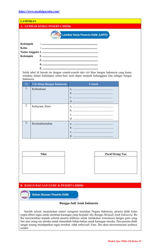 https://www.modulguruku.com/
Modul Ajar PPKn SD Kelas IV
LAMPIRAN
A. LEMBAR KERJA PESERTA DIDIK
Kelompok : .............................................................................
Kelas : .............................................................................
Nama Anggota 1. .............................................................................
Kelompok 2. .............................................................................
3. .............................................................................
4. .............................................................................
5. .............................................................................
Isilah tabel di bawah ini dengan contoh-contoh dari ciri khas bangsa Indonesia yang kamu
temukan dalam kehidupan sehari-hari serta dapat menjadi kebanggaan kita sebagai bangsa
Indonesia.
No Ciri Khas Bangsa Indonesia Contoh
1. Kebinekaan a. ........................................................
b. ........................................................
c. ........................................................
d. ........................................................
2. Kekayaan Alam a. ........................................................
b. ........................................................
c. ........................................................
d. ........................................................
3. Keramahtamahan a. ........................................................
b. ........................................................
c. ........................................................
d. ........................................................
Nilai Paraf Orang Tua
B. BAHAN BACAAN GURU & PESERTA DIDIK
Bangga Jadi Anak Indonesia
Setelah selesai menjelaskan materi mengenai keutuhan Negara Indonesia, peserta didik kelas
empat diberi tugas untuk membuat karangan yang berjudul Aku Bangga Menjadi Anak Indonesia. Bu
Ika menyarankan kepada seluruh peserta didiknya untuk melakukan wawancara dengan guru yang
lain atau orang tua mereka untuk menambah bahan-bahan untuk karangan mereka. Para peserta didik
sangat senang mendapatkan tugas tersebut, tidak terkecuali Yuni. Dia akan mewawancarai ayahnya
sendiri.
 